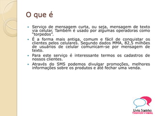 O que é
 Serviço de mensagem curta, ou seja, mensagem de texto
via celular. Também é usado por algumas operadoras como
“torpedos”.
 É a forma mais antiga, comum e fácil de conquistar os
clientes pelos celulares. Segundo dados MMA, 82,5 milhões
de usuários de celular comunicam-se por mensagem de
texto.
 Para este serviço é interessante termos os cadastros de
nossos clientes.
 Através do SMS podemos divulgar promoções, melhores
informações sobre os produtos e até fechar uma venda.
 