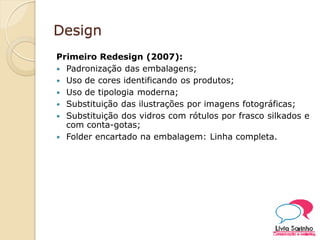 Design
Primeiro Redesign (2007):
 Padronização das embalagens;
 Uso de cores identificando os produtos;
 Uso de tipologia moderna;
 Substituição das ilustrações por imagens fotográficas;
 Substituição dos vidros com rótulos por frasco silkados e
com conta-gotas;
 Folder encartado na embalagem: Linha completa.
 