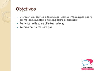 Objetivos
 Oferecer um serviço diferenciado, como: informações sobre
promoções, eventos e notícias sobre o mercado;
 Aumentar o fluxo de clientes na loja;
 Retorno de clientes antigos.
 