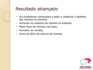 Resultado alcançado
 Os vendedores começaram a pedir e cadastrar o telefone
dos clientes no sistema;
 Aumento no cadastro de clientes no sistema;
 Maior fluxo de clientes nas lojas;
 Aumento de vendas;
 Cerca de 80% de retorno de clientes.
 