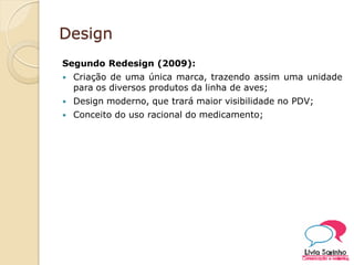 Design
Segundo Redesign (2009):
 Criação de uma única marca, trazendo assim uma unidade
para os diversos produtos da linha de aves;
 Design moderno, que trará maior visibilidade no PDV;
 Conceito do uso racional do medicamento;
 