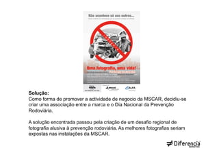 Solução:
Como forma de promover a actividade de negocio da MSCAR, decidiu-se
criar uma associação entre a marca e o Dia Nacional da Prevenção
Rodoviária.

A solução encontrada passou pela criação de um desafio regional de
fotografia alusiva à prevenção rodoviária. As melhores fotografias seriam
expostas nas instalações da MSCAR.
 