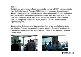 Solução:
Estabeleceu-se um protocolo de cooperação entre a MSCAR e a Associação
Livre de Fotógrafos do Algarve (ALFA) com três centenas de associados.
Não foi criado nenhum prémio visto que o Foto Impacto 2010 foi posicionado
como uma acção de responsabilidade social de toda a comunidade. O repto
“Tire uma fotografia, salve uma vida!” foi lançado junto de colaboradores
MSCAR, fotógrafos associados ALFA, clientes MSCAR e comunidade
algarvia em geral.

Na cerimónia de lançamento da exposição, houve um cocktail para vários
convidados. Entre os presentes figuraram, Macário Correia, Presidente da
Câmara Municipal de Faro e Silva Gomes, Chefe de Gabinete do Governo
Civil de Faro.
 