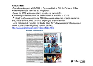 Resultados:
• Aproximação entre a MSCAR, o Governo Civil, a CM de Faro e a ALFA.
• Foram recebidas perto de 80 fotografias.
• Cerca de 1000 visitas ao stand no mês da exposição.
• Criou empatia entre todos os destinatários e a marca MSCAR.
• A iniciativa chegou a mais de 50000 pessoas (via email, media, cartazes,
site, boca-a-boca, sms, visitas à exposição e redes sociais)
• Uma notícia de 6 minutos na Digital Mais TV (televisão regional online com
maior audiência no Algarve). Ver link abaixo:
http://www.digitalmaistv.com/videos/1383.html
 