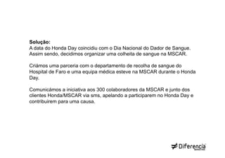 Solução:
A data do Honda Day coincidiu com o Dia Nacional do Dador de Sangue.
Assim sendo, decidimos organizar uma colheita de sangue na MSCAR.

Criámos uma parceria com o departamento de recolha de sangue do
Hospital de Faro e uma equipa médica esteve na MSCAR durante o Honda
Day.

Comunicámos a iniciativa aos 300 colaboradores da MSCAR e junto dos
clientes Honda/MSCAR via sms, apelando a participarem no Honda Day e
contribuirem para uma causa.
 
