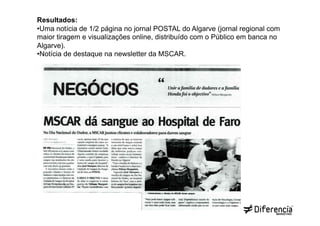 Resultados:
• Uma notícia de 1/2 página no jornal POSTAL do Algarve (jornal regional com
maior tiragem e visualizações online, distribuído com o Público em banca no
Algarve).
• Notícia de destaque na newsletter da MSCAR.
 
