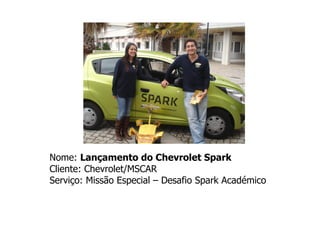 Nome: Lançamento do Chevrolet Spark
Cliente: Chevrolet/MSCAR
Serviço: Missão Especial – Desafio Spark Académico
 