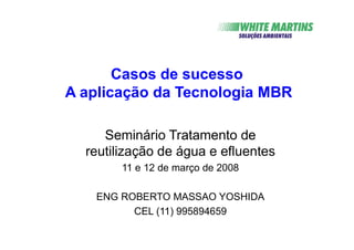 Casos de sucesso
A aplicação da Tecnologia MBR
Seminário Tratamento de
reutilização de água e efluentes
11 e 12 de março de 2008
ENG ROBERTO MASSAO YOSHIDA
CEL (11) 995894659
 
