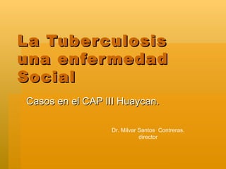 La Tuberculosis  una enfermedad  Social Casos en el CAP III Huaycan. Dr. Milvar Santos  Contreras. director 