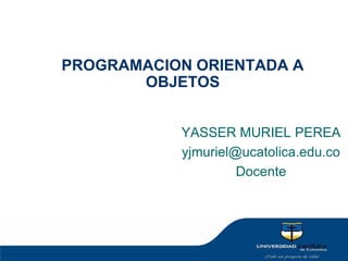 PROGRAMACION ORIENTADA A OBJETOS YASSER MURIEL PEREA  yjmuriel@ucatolica.edu.co Docente 