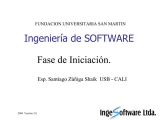 Ingeniería de SOFTWARE Esp. Santiago Zúñiga Shaik  USB - CALI FUNDACION UNIVERSITARIA SAN MARTIN 2009  Versión 3.0 Fase de Iniciación. 