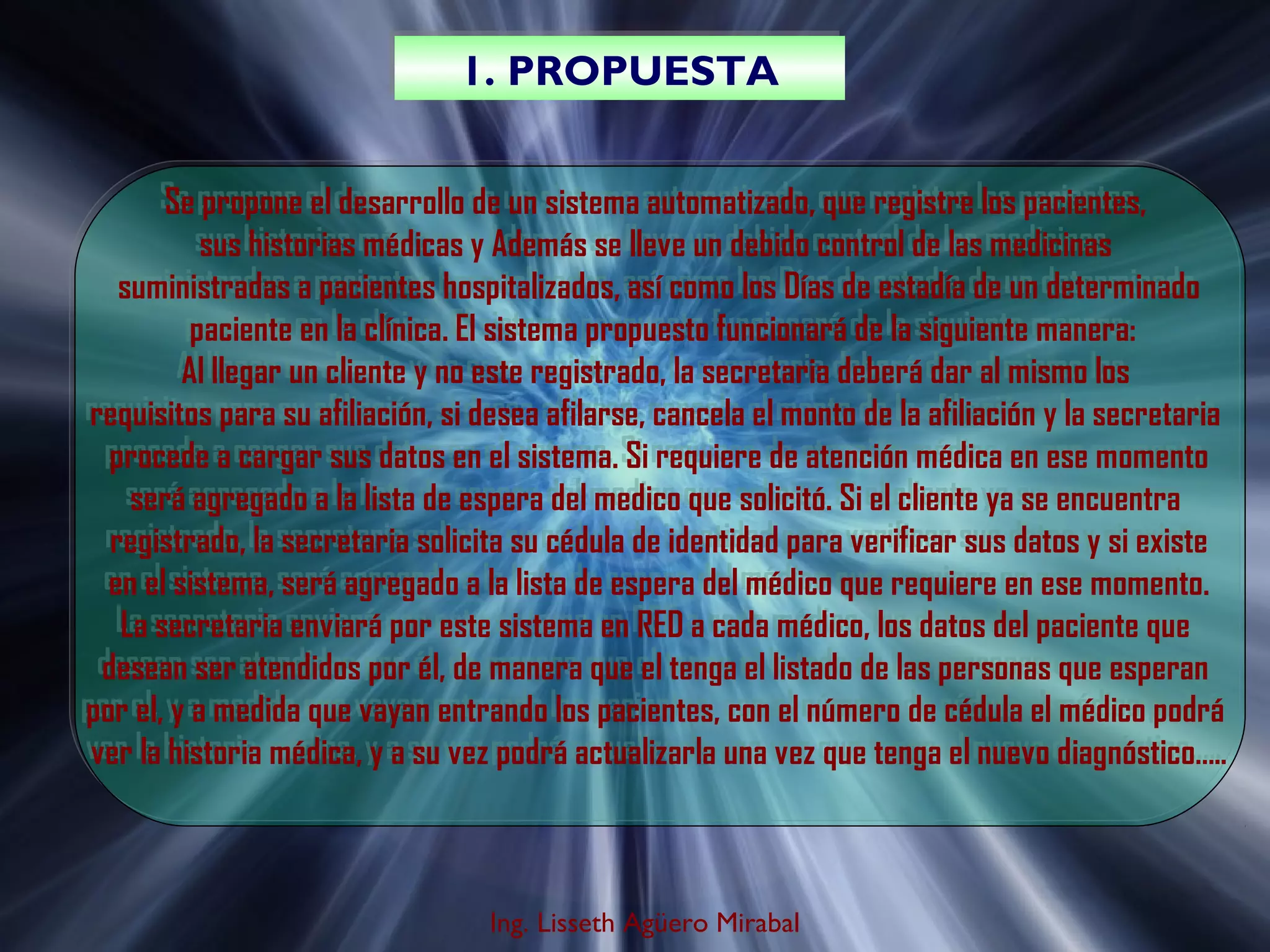 1. PROPUESTA
1. PROPUESTA
Se propone el desarrollo de un sistema automatizado, que registre los pacientes,
Se propone el desarrollo de un sistema automatizado, que registre los pacientes,
sus historias médicas y Además se lleve un debido control de las medicinas
sus historias médicas y Además se lleve un debido control de las medicinas
suministradas a pacientes hospitalizados, así como los Días de estadía de un determinado
suministradas a pacientes hospitalizados, así como los Días de estadía de un determinado
paciente en la clínica. El sistema propuesto funcionará de la siguiente manera:
paciente en la clínica. El sistema propuesto funcionará de la siguiente manera:
Al llegar un cliente y no este registrado, la secretaria deberá dar al mismo los
Al llegar un cliente y no este registrado, la secretaria deberá dar al mismo los
requisitos para su afiliación, si desea afilarse, cancela el monto de la afiliación y la secretaria
requisitos para su afiliación, si desea afilarse, cancela el monto de la afiliación y la secretaria
procede a cargar sus datos en el sistema. Si requiere de atención médica en ese momento
procede a cargar sus datos en el sistema. Si requiere de atención médica en ese momento
será agregado a la lista de espera del medico que solicitó. Si el cliente ya se encuentra
será agregado a la lista de espera del medico que solicitó. Si el cliente ya se encuentra
registrado, la secretaria solicita su cédula de identidad para verificar sus datos y si existe
registrado, la secretaria solicita su cédula de identidad para verificar sus datos y si existe
en el sistema, será agregado a la lista de espera del médico que requiere en ese momento.
en el sistema, será agregado a la lista de espera del médico que requiere en ese momento.
La secretaria enviará por este sistema en RED a cada médico, los datos del paciente que
La secretaria enviará por este sistema en RED a cada médico, los datos del paciente que
desean ser atendidos por él, de manera que el tenga el listado de las personas que esperan
desean ser atendidos por él, de manera que el tenga el listado de las personas que esperan
por el, y a medida que vayan entrando los pacientes, con el número de cédula el médico podrá
por el, y a medida que vayan entrando los pacientes, con el número de cédula el médico podrá
ver la historia médica, y a su vez podrá actualizarla una vez que tenga el nuevo diagnóstico…..
ver la historia médica, y a su vez podrá actualizarla una vez que tenga el nuevo diagnóstico…..

Ing. Lisseth Agüero Mirabal

 