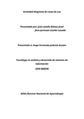 Actividad diagrama de casos de uso
Presentado por: juan camilo Gómez jovel
jhon jarrinson Cuellar Lozada
Presentado a: Hugo Fernando polania dussan
Tecnólogo en análisis y desarrollo de sistemas de
información
ADSI 866036
SENA (Servicio Nacional de Aprendizaje)
 