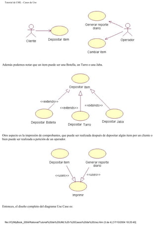 Tutorial de UML - Casos de Uso
Además podemos notar que un item puede ser una Botella, un Tarro o una Jaba.
Otro aspecto es la impresión de comprobantes, que puede ser realizada después de depositar algún item por un cliente o
bien puede ser realizada a petición de un operador.
Entonces, el diseño completo del diagrama Use Case es:
file:///C|/MyBook_2004/Rational/Tutorial%20de%20UML%20-%20Casos%20de%20Uso.htm (3 de 4) [17/10/2004 18:25:40]
 