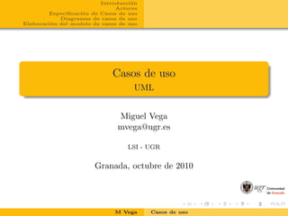 Introducci´on
Actores
Especiﬁcaci´on de Casos de uso
Diagramas de casos de uso
Elaboraci´on del modelo de casos de uso
Casos de uso
UML
Miguel Vega
mvega@ugr.es
LSI - UGR
Granada, octubre de 2010
M Vega Casos de uso
 