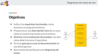 Diagramas de casos de uso
Objetivos
❖ Indicar los requisitos funcionales: cómo
funciona un programa/sistema.
❖ Proporcionar una descripción clara de su suso:
cómo el usuario interactúa con el sistema.
❖ Orientar en la realización de pruebas: nos dice
cómo debe funcionar (requisitos).
❖ Sirve de guía para crear la documentación de
uso del programa.
❖ Buen punto de partida para los diagramas de
clases
 