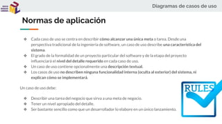 Diagramas de casos de uso
Normas de aplicación
❖ Cada caso de uso se centra en describir cómo alcanzar una única meta o tarea. Desde una
perspectiva tradicional de la ingeniería de software, un caso de uso describe una característica del
sistema.
❖ El grado de la formalidad de un proyecto particular del software y de la etapa del proyecto
influenciará el nivel del detalle requerido en cada caso de uso.
❖ Un caso de uso contiene opcionalmente una descripción textual.
❖ Los casos de uso no describen ninguna funcionalidad interna (oculta al exterior) del sistema, ni
explican cómo se implementará.
Un caso de uso debe:
❖ Describir una tarea del negocio que sirva a una meta de negocio.
❖ Tener un nivel apropiado del detalle.
❖ Ser bastante sencillo como que un desarrollador lo elabore en un único lanzamiento.
 