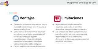 Diagramas de casos de uso
Ventajas
❖ Tiene éxito en sistemas interactivos, ya que
expresa la intención que tiene el usuario al
hacer uso del sistema.
❖ Como técnica de extracción de requisitos
permite centrarse en las necesidades del
usuario, evitando que la gente
especializada en informática dirija la
funcionalidad del sistema basándose
solamente en criterios tecnológicos.
❖ Facilita luego la priorización del requisito.
❖ No establecen completamente los
requisitos funcionales ni permiten
determinar los requisitos no funcionales.
❖ Los casos de uso deben complementarse
con información adicional como reglas de
negocio, requisitos no funcionales,
diccionario de datos que complementen los
requisitos del sistema.
Limitaciones
 