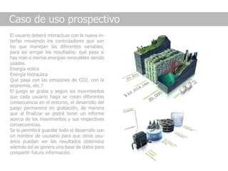 Caso de uso prospectivo
El usuario deberá interactuar con la nueva in-
terfaz moviendo los controladores que son
los que manejan las diferentes variables,
para así arrojar los resultados: qué pasa si
hay más o menos energías renovables siendo
usadas.
Energía eolica
Energía Hidraulica
Qué pasa con las emisiones de CO2, con la
economía, etc.?
El juego se graba y según los movimientos
que cada usuario haga se crean diferentes
consecuencia en el entorno, el desarrollo del
juego permanece en grabación, de manera
que al finalizar se podrá tener un informe
acerca de los movimientos y sus respectivas
consecuencias.
Se le permitirá guardar todo el desarrollo con
un nombre de ususario para que otros usu-
arios puedan ver los resultados obtenidos
además así se genera una base de datos para
compartir futura información.
 
