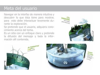 Meta del usuario
Navegar en la interfaz de manera intuitiva y
descubrir lo que ésta tiene para mostrar,
para esto debe interactuar levemente du-
rante la exploración.
Se pretende que el usuario, adquiera cono-
cimiento acerca del tema.
Es un sitio con un enfoque claro y pretende
la difusión del mensaje y toda la infor-
mación allí contenida.
 