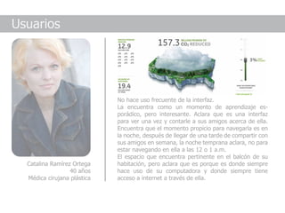 Usuarios




                             No hace uso frecuente de la interfaz.
                             La encuentra como un momento de aprendizaje es-
                             porádico, pero interesante. Aclara que es una interfaz
                             para ver una vez y contarle a sus amigos acerca de ella.
                             Encuentra que el momento propicio para navegarla es en
                             la noche, después de llegar de una tarde de compartir con
                             sus amigos en semana, la noche temprana aclara, no para
                             estar navegando en ella a las 12 o 1 a.m.
                             El espacio que encuentra pertinente en el balcón de su
  Catalina Ramírez Ortega    habitación, pero aclara que es porque es donde siempre
                  40 años    hace uso de su computadora y donde siempre tiene
  Médica cirujana plástica   acceso a internet a través de ella.
 