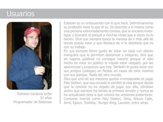 Usuarios
                            Esteban es un enloquecido con lo que hace. Definitivamente
                            su profesión hace lo que él es. Se describe a sí mismo como
                            una persona extremadamente curiosa, que le encanta inves-
                            tigar, y buscarle el porqué a muchas cosas que a veces no lo
                            tienen. Dice que siempre busca la manera de ir más allá de
                            donde pueda estar y que destaca de sí lo detallista que es
                            con su trabajo.
                            En sus tiempos libres gusta de estar en casa con planes
                            tranquilos que le permitan descansar y relajarse, dice que
                            en lugares públicos no consigue hacerlo porque el sólo
                            hecho de estar en público le impide estar relajado, por las
                            apariencias y prejuicios que hay. También le gusta estar con
                            sus amigos (colegas) en fiestas en casas de ellos mismos
                            con sus parejas. Nada del otro mundo.
                            Dice que uno de sus mayores gustos irremplazable es jugar
                            Play Station, que esa consola le cambió la vida porque desde
                            que la conoció no ha dejado de jugar con ella, riéndose
                            aclara que siempre ha tenido la primera versión y nunca se
    Esteban Cardona Uribe   ha actualizado pese a que conoce las versiones posteriores.
                 32 años    Consume marcas como Play Station, Oma, Arturo Calle,
 Programador de Sistemas    Armi, Epson, Toshiba, Burger King, Lacoste, entre otras.
 