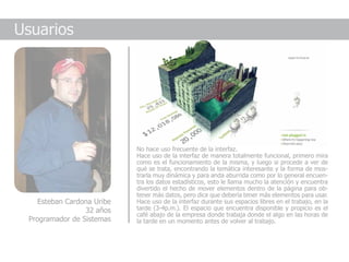 Usuarios




                            No hace uso frecuente de la interfaz.
                            Hace uso de la interfaz de manera totalmente funcional, primero mira
                            como es el funcionamiento de la misma, y luego si procede a ver de
                            qué se trata, encontrando la temática interesante y la forma de mos-
                            trarla muy dinámica y para anda aburrida como por lo general encuen-
                            tra los datos estadísticos, esto le llama mucho la atención y encuentra
                            divertido el hecho de mover elementos dentro de la página para ob-
                            tener más datos, pero dice que debería tener más elementos para usar.
    Esteban Cardona Uribe   Hace uso de la interfaz durante sus espacios libres en el trabajo, en la
                 32 años    tarde (3-4p.m.). El espacio que encuentra disponible y propicio es el
                            café abajo de la empresa donde trabaja donde el algo en las horas de
 Programador de Sistemas    la tarde en un momento antes de volver al trabajo.
 