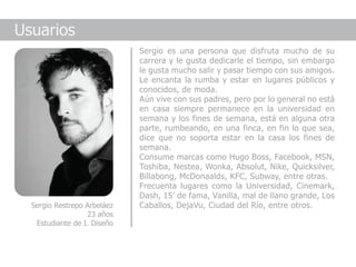 Usuarios
                             Sergio es una persona que disfruta mucho de su
                             carrera y le gusta dedicarle el tiempo, sin embargo
                             le gusta mucho salir y pasar tiempo con sus amigos.
                             Le encanta la rumba y estar en lugares públicos y
                             conocidos, de moda.
                             Aún vive con sus padres, pero por lo general no está
                             en casa siempre permanece en la universidad en
                             semana y los fines de semana, está en alguna otra
                             parte, rumbeando, en una finca, en fin lo que sea,
                             dice que no soporta estar en la casa los fines de
                             semana.
                             Consume marcas como Hugo Boss, Facebook, MSN,
                             Toshiba, Nestea, Wonka, Absolut, Nike, Quicksilver,
                             Billabong, McDonaalds, KFC, Subway, entre otras.
                             Frecuenta lugares como la Universidad, Cinemark,
                             Dash, 15’ de fama, Vanilla, mal de llano grande, Los
  Sergio Restrepo Arbeláez   Caballos, DejaVu, Ciudad del Río, entre otros.
                  23 años
   Estudiante de I. Diseño
 