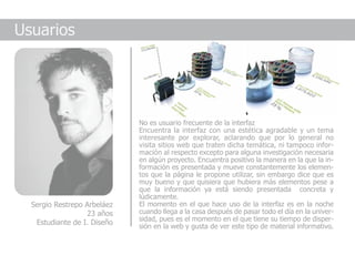 Usuarios




                             No es usuario frecuente de la interfaz
                             Encuentra la interfaz con una estética agradable y un tema
                             interesante por explorar, aclarando que por lo general no
                             visita sitios web que traten dicha temática, ni tampoco infor-
                             mación al respecto excepto para alguna investigación necesaria
                             en algún proyecto. Encuentra positivo la manera en la que la in-
                             formación es presentada y mueve constantemente los elemen-
                             tos que la página le propone utilizar, sin embargo dice que es
                             muy bueno y que quisiera que hubiera más elementos pese a
                             que la información ya está siendo presentada concreta y
                             lúdicamente.
  Sergio Restrepo Arbeláez   El momento en el que hace uso de la interfaz es en la noche
                  23 años    cuando llega a la casa después de pasar todo el día en la univer-
                             sidad, pues es el momento en el que tiene su tiempo de disper-
   Estudiante de I. Diseño
                             sión en la web y gusta de ver este tipo de material informativo.
 