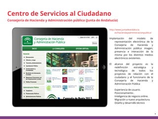 *
http://www.juntadeandalucia.
es/haciendayadministracionpublica/
Implantación del modelo de
representación electrónica de la
Consejería de Hacienda y
Administración pública: imagen,
presencia e interacción de la
misma por los distintos medios
electrónicos existentes.
El alcance del proyecto es la
redefinición estratégica y
tecnológica de todos los
proyectos de relación con el
ciudadano y el funcionario de la
Consejería de Hacienda y
Administración Pública
∙ Experiencia de usuario.
Posicionamiento .
Inteligencia de negocio online.
Migración a nuevo arquitectura.
Diseño y desarrollo técnico
Centro de Servicios al Ciudadano
Consejería de Hacienda y Administración pública (Junta de Andalucía)
 