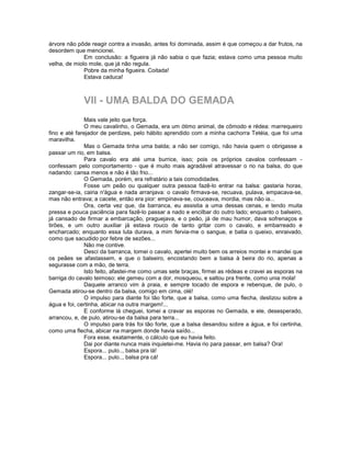 árvore não pôde reagir contra a invasão, antes foi dominada, assim é que começou a dar frutos, na
desordem que mencionei.
              Em conclusão: a figueira já não sabia o que fazia; estava como uma pessoa muito
velha, de miolo mole, que já não regula.
              Pobre da minha figueira. Coitada!
              Estava caduca!



             VII - UMA BALDA DO GEMADA
               Mais vale jeito que força.
               O meu cavalinho, o Gemada, era um ótimo animal, de cômodo e rédea: marrequeiro
fino e até farejador de perdizes, pelo hábito aprendido com a minha cachorra Tetéia, que foi uma
maravilha.
               Mas o Gemada tinha uma balda; a não ser comigo, não havia quem o obrigasse a
passar um rio, em balsa.
               Para cavalo era até uma burrice, isso; pois os próprios cavalos confessam -
confessam pelo comportamento - que é muito mais agradável atravessar o rio na balsa, do que
nadando: cansa menos e não é tão frio...
               O Gemada, porém, era refratário a tais comodidades.
               Fosse um peão ou qualquer outra pessoa fazê-lo entrar na balsa: gastaria horas,
zangar-se-ia, cairia n'água e nada arranjava: o cavalo firmava-se, recuava, pulava, empacava-se,
mas não entrava; a cacete, então era pior: empinava-se, couceava, mordia, mas não ia...
               Ora, certa vez que, da barranca, eu assistia a uma dessas cenas, e tendo muita
pressa e pouca paciência para fazê-lo passar a nado e encilbar do outro lado; enquanto o balseiro,
já cansado de firmar a embarcação, praguejava, e o peão, já de mau humor, dava sofrenaços e
tirões, e um outro auxiliar já estava rouco de tanto gritar com o cavalo, e embarreado e
encharcado; enquanto essa luta durava, a mim fervia-me o sangue, e batia o queixo, enraivado,
como que sacudido por febre de sezões...
               Não me contive.
               Desci da barranca, tomei o cavalo, apertei muito bem os arreios montei e mandei que
os peães se afastassem, e que o balseiro, encostando bem a balsa à beira do rio, apenas a
segurasse com a mão, de terra.
               Isto feito, afastei-me como umas sete braças, firmei as rédeas e cravei as esporas na
barriga do cavalo teimoso: ele gemeu com a dor, mosqueou, e saltou pra frente, como unia mola!
               Daquele arranco vim à praia, e sempre tocado de espora e rebenque, de pulo, o
Gemada atirou-se dentro da balsa, comigo em cima, olé!
               O impulso para diante foi tão forte, que a balsa, como uma flecha, deslizou sobre a
água e foi, certinha, abicar na outra margem!...
               E conforme lá cheguei, tomei a cravar as esporas no Gemada, e ele, desesperado,
arrancou, e, de pulo, atirou-se da balsa para terra...
               O impulso para trás foi tão forte, que a balsa desandou sobre a água, e foi certinha,
como uma flecha, abicar na margem donde havia saído...
               Fora esse, exatamente, o cálculo que eu havia feito.
               Dai por diante nunca mais inquietei-me. Havia rio para passar, em balsa? Ora!
               Espora... pulo.., balsa pra lá!
               Espora... pulo.., balsa pra cá!
 