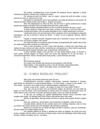 Ela pulava, encastelava-se numa forquilha de qualquer árvore, agitando a cauda
lambendo as barbas, miando rouco, afiando as unhas...
              Eu, parava-me bem em frente - que e a regra - porque se você dá costas, a onça
pula-lhe em cima, e, adeus! era um dia...
              Carregava a marrequeira com a sua espoleta, sua carga de pólvora e uma bucha, de
sabugo de milho; depois então é que metia a... Espere um pouco!
              Mas não despregava os olhos da fera. De tal forma a gente acostuma-se a estes
perigos que chega a carregar a arma simplesmente pelo tato e pelo ouvido.
              Quando estava preparado enfiava na mira a racha do fochinho da onça, e pum!
              O bicho recebia a carga bem nas fuças; roncava, sufocado, e vinha ao chão, tonto,
inconsciente, mortalmente batido, com as ventas entupidas e com o atilho pendurado no focinho.
              Lestamente coma, por ele amarrava a fera a qualquer ramo e já carregava a segunda
espingarda - pra dar à primeira o tempo de esfriar - e assim, ia-me à segunda. terceira, sétima
onça, etc.
              Caçado o número marcado, sangrava cada uma e tirava-lhe o couro, sem um talho,
sem um furo, um buraco: perfeito, sem avaria!
              Em lugar de balas eu comprava velas de sebo, já preparadas pelo calibre das armas
em cada ponta do pavio ia preso um forte anzol.
              Com o calor da póvora, no tiro o sebo saia derretido, e dando bem pela frente nas
ventas da onça, entrava por elas a dentro, enchendo-as e entupindo-as; a fera mesmo espirrando
não mais podia expelir aqueles batoques, que, endurecendo, asfixiavam-na.
              O pavio também seguia o seu caminho: um dos anzóis fisgava certo, no focinho; o
outro quase sempre pegava na língua, outra vez numa das beiçolas ou no céu da boca... e
cravava-se fortemente. Assim, firmado pelas duas pontes, o pavio formava uma alça.
              O..........
              A..........
              Nem é preciso explicar.
              As cousas mais simples são sempre as que parecem mais difíceis.
              Desvendado, o meu segredo é como o ovo de Colombo; agora todos dizem:
              - Ora, que milagre!... Assim, Romualdo, assim, eu também faço!



             IX - O MEU ROSILHO "PIOLHO"
               Não gosto nem admito fanfarrices perto de mim.
               Freqüentemente encontro sujeitos maturrangos contando façanhas e fazendo
gatimoribas de campeiros e a todo instante falando - no meu cavalo.., porque o meu cavalo... e o
meu cavalo.., e vai-se a ver e trata-se de um sotreta qualquer, assoleado ou manco.
               Cavalo, o que se diz - cavalo -, de chapéu na mão, foi o meu rosilho "Piolho"!
               Isso, sim, era de se lavar com um bochecho d'água; de cômodo, era uma rede! de
patas, um raio! de rédea, como uma balança! E manso como um cordeiro, de boa boca como um
frade, faceiro como uma rosa, e armado, de barba ao peito, como um conde de baralho!
               A não ser um azulego do capitão Manduquinha Pereira nunca encontrei outro
pingaço para cotejo. Foi domado pelo Chico Piola e não preciso dizer mais nada.
               Morreu de garrotilho, até hoje ainda me treme a raiz da alma quando lembro o garbo
do meu rosilho...
               Uma vez, andava eu, de escoteiro, para as bandas do Alegrete. Calor de rachar.
               Lá pelas tantas, desviei-me da cruzada sobre uma restinga, disposto a dar um alce
ao rosilho e ao mesmo tempo tirar uma sesteada, até abrandar a quentura.
               Apeei-me à sombra de um salsal; dei água ao flete e maneei-o, para um verdeiozito.
Era ele cavalo mui mestre nestas cousas.
               Em seguida estendi os arreios e aplastei-me sobre os pelegos, de carnal pra cima;
puxei o chapéu para os olhos e encruzei os braços sobre a boca do estômago, tendo antes posto
de jeito o facão e a pistola, por um - se acaso...
 
