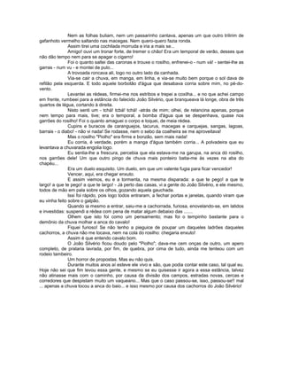 Nem as folhas buliam, nem um passarinho cantava, apenas um que outro trilirim de
gafanhoto vermelho saltando nas macegas. Nem quero-quero fazia ronda.
               Assim tirei uma cochilada morruda e iria a mais se...
               Amigo! ouvi um tronar forte, de tremer o chão! Era um temporal de verão, desses que
não dão tempo nem para se apagar o cigarro!
               Foi o quanto saltei das caronas e trouxe o rosilho, enfrenei-o - num vá! - sentei-lhe as
garras - num vu - e montei de pulo...
               A trovoada roncava ali, logo no outro lado da canhada.
               Via-se cair a chuva, em manga, em linha, e via-se muito bem porque o sol dava de
refilão pela esquerda. E todo aquele borbotâo d'água que desabava corria sobre mim, no pé-do-
vento.
               Levantei as rédeas, firmei-me nos estribos e trepei a coxilha... e no que achei campo
em frente, rumbeei para a estância do falecido João Silvério, que branqueava lá longe, obra de três
quartos de légua, cortando à direita.
               Nisto senti um - tchá! tcbá! tchá! -atrás de mim; olhei, de relancina apenas, porque
nem tempo para mais, tive; era o temporal, a bomba d'água que se despenhava, quase nos
garrões do rosilho! Foi o quanto amaguei o corpo e toquei, de meia rédea.
               Cupins e buracos de caranguejos, tacurus, macegas e carquejas, sangas, lagoas,
barrais - o diabo! - não vi nada! Se rodasse, nem o sebo da coalheira se me aproveitava!
               Mas o rosilho "Piolho" era firme e bonzão, sem mais nada!
               Eu corria, é verdade, porém a manga d'água também corria... A polvadeira que eu
levantava a chuvarada engolia logo.
               Eu sentia-lhe a frescura, percebia que ela estava-me na garupa, na anca dó rosilho,
nos garrões dele! Um que outro pingo de chuva mais ponteiro batia-me às vezes na aba do
chapéu...
               Era um duelo esquisito. Um duelo, em que um valente fugia para ficar vencedor!
               Vencer, aqui, era chegar enxuto.
               E assim viemos, eu e a tormenta, na mesma disparada: a que te pego! a que te
largo! a que te pego! a que te largo! - Já perto das casas, vi a gente do João Silvério, e ele mesmo,
todos de mão em pala sobre os olhos, gozando aquela gauchada.
               Issi foi rápido, pois logo todos entraram, a fechar portas e janelas, quando viram que
eu vinha feito sobre o galpão.
               Quando ia mesmo a entrar, saiu-me a cachorrada, furiosa, enovelando-se, em latidos
e investidas: suspendi a rédea com pena de matar algum debaixo das .......
               Olhem que isto foi como um pensamento; mas foi o tempinho bastante para o
demônio da chuva molhar a anca do cavalo!
               Fiquei furioso! Se não tenho a pieguice de poupar um daqueles ladrões daqueles
cachorros, a chuva não me tocava, nem na cola do rosilho: chegaria enxuto!
               Assim é que entendo cavalo bom.
               O João Silvério ficou doudo pelo "Piolho"; dava-me cem onças de outro, um apero
completo, de prataria lavrada, por fim, de quebra, por cima de tudo, ainda me tenteou com um
rodeio tambeiro.
               Um horror de propostas. Mas eu não quis.
               Durante muitos anos aí esteve ele vivo e são, que podia contar este caso, tal qual eu.
Hoje não sei que fim levou essa gente, e mesmo se eu quisesse ir agora a essa estância, talvez
não atinasse mais com o caminho, por causa da divisão dos campos, estradas novas, cercas e
corredores que despistam muito um vaqueano... Mas que o caso passou-se, isso, passou-se!! mal
... apenas a chuva tocou a anca do baio... e isso mesmo por causa dos cachorros do João Silvério!
 