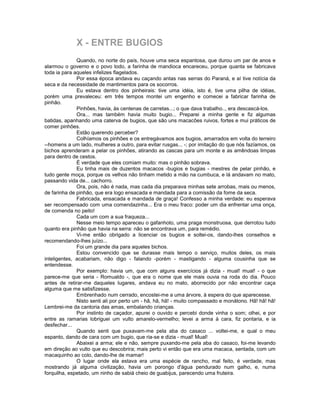 X - ENTRE BUGIOS
              Quando, no norte do país, houve uma seca espantosa, que durou um par de anos e
alarmou o governo e o povo todo, a farinha de mandioca encareceu, porque quanta se fabricava
toda ia para aqueles infelizes flagelados.
              Por essa época andava eu caçando antas nas serras do Paraná, e aí tive notícia da
seca e da necessidade de mantimentos para os socorros.
              Eu estava dentro dos pinheirais: tive uma idéia, isto é, tive uma pilha de idéias,
porém uma prevaleceu: em três tempos montei um engenho e comecei a fabricar farinha de
pinhão.
              Pinhões, havia, às centenas de carretas...; o que dava trabalho.., era descascá-los.
              Ora... mas também havia muito bugio... Preparei a minha gente e fiz algumas
batidas, apanhando uma caterva de bugios, que são uns macacões ruivos, fortes e mui práticos de
comer pinhões.
              Estão querendo perceber?
              Colhíamos os pinhões e os entregávamos aos bugios, amarrados em volta do terreiro
--homens a um lado, mulheres a outro, para evitar rusgas... -; por imitação do que nós fazíamos, os
bichos aprenderam a pelar os pinhões, atirando as cascas para um monte e as amêndoas limpas
para dentro de cestos.
              É verdade que eles comiam muito: mas o pinhão sobrava.
              Eu tinha mais de duzentos macacos -bugios e bugias - mestres de pelar pinhão, e
tudo gente moça, porque os velhos não tinham metido a mão na cumbuca, e lá andavam no mato,
passando vida de... cachorro.
              Ora, pois, não é nada, mas cada dia preparava minhas sete arrobas, mais ou menos,
de farinha de pinhão, que era logo ensacada e mandada para a comissão da fome da seca.
              Fabricada, ensacada e mandada de graça! Confesso a minha verdade: eu esperava
ser recompensado com uma comendazinha... Era o meu fraco: poder um dia enfrentar uma onça,
de comenda no peito!
              Cada um com a sua fraqueza...
              Nesse meio tempo apareceu o gafanhoto, uma praga monstruosa, que derrotou tudo
quanto era pinhão que havia na serra: não se encontrava um, para remédio.
              Vi-me então obrigado a licenciar os bugios e soltei-os, dando-lhes conselhos e
recomendando-lhes juízo...
              Foi um grande dia para aqueles bichos.
              Estou convencido que se durasse mais tempo o serviço, muitos deles, os mais
inteligentes, acabariam, não digo - falando -porém - mastigando - alguma cousinha que se
entendesse.
              Por exemplo: havia um, que com alguns exercícios já dizia - mual! mual! - o que
parece-me que seria - Romualdo -, que era o nome que ele mais ouvia na roda do dia. Pouco
antes de retirar-me daqueles lugares, andava eu no mato, aborrecido por não encontrar caça
alguma que me satisfizesse.
              Embrenhado num cerrado, encostei-me a uma árvore, à espera do que aparecesse.
              Nisto senti ali por perto um - hã, hã, hã! - muito compassado e monátono. Hã! hã! hã!
Lembrei-me da cantoria das amas, embalando crianças.
              Por instinto de caçador, apurei o ouvido e percebi donde vinha o som; olhei, e por
entre as ramarias lobriguei um vulto amarelo-vermelho; levei a arma à cara, fiz pontaria, e ia
desfechar...
              Quando senti que puxavam-me pela aba do casaco ... voltei-me, e qual o meu
espanto, dando de cara com um bugio, que ria-se e dizia - mual! Mual!
              Abaixei a arma; ele e não, sempre puxando-me pela aba do casaco, foi-me levando
em direção ao vulto que eu descobrira; mais perto vi então que era uma macaca, sentada, com um
macaquinho ao colo, dando-lhe de mamar!
              O lugar onde ela estava era uma espécie de rancho, mal feito, é verdade, mas
mostrando já alguma civilização, havia um porongo d'água pendurado num galho, e, numa
forquilha, espetado, um ninho de sabiá cheio de guabijus, parecendo uma fruteira.
 
