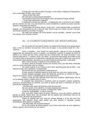 O bugio pôs uma mão no ombro da bugia, a outra sobre a cabeça do macaquinho e
com a outra bateu no peito, como a dizer:
               - Minha mulher! Meu filho!
               Oh! senti toda a poesia daquela felicidade!...
               Tirei do bolso o meu lenço de ramagens e dei-o de presente à bugia, dizendo:
               - Toma! Faze fraldas para o pequeno!
               O Iadrãozinho parece que entendeu.., e engraçando com a corrente do meu relógio,
pôs-se a brincar com ela; e eu, para divertir-me, ainda encostei-lhe a "cebola" ao ouvido, para ele-
apreciar o tique-taque da máquina...
               O casal saltou de contente, berrou -mual! mual! - umas quantas vezes, e quando me
despedi, veiu acompanhar-me até a beira do mato. Nunca mais os vi. Quem nos diz a nós que,
com tempo e paciência e pinhões, os bugios...
               Ah! antes que esqueça: da minha farinha e da tal comissão... também nunca mais
tive notícias. E da comenda, menos!...



             XI - O COBERTORZINHO DE MOSTARDAS
              No meu tempo de meninote fui caixeiro na cidade do Rio Grande, que naquela época
dava a nota no comércio da província. Como era da praxe, o meu primeiro posto foi o de -
vassoura.
              Varria o armazém - uma "venda" em ponto grande - agarrava à unha as baratas
vagabundas que passeavam sobre os queijos e os bacalhaus, lustrava os sapatos de fivela do
patrão e ia à missa das sete horas, porque era dos mandamentos. As vezes chuchava o meu
cascudo dado pelo sr. 1º caixeiro; comia - por último - na ponta da mesa grande, sem toalha e tudo
no mesmo prato; ao escurecer ia a casa tomar a bênção aos meus pais e voltava logo, para dormir
numa esteira, atrás das pipas. Isso tudo eu e os outros fazíamos para aprender - a ser gente.
              Mas a vida ia correndo. O diabo foi uma mulatinha, que...
              Foi assim: perto do armazém morava uma senhora viúva, com três filhas, meninotas
como eu, porém bonitinhas como uns feitiços...
              De manhã, quando eu ia à missa ou de lá vinha, espichava para elas os olhos... mas
baixava-os logo, entre respeitoso e envergonhado.
              As meninas riam-se, cochichavam e beliscavam-se.
              À noite, quando ia à bênção caseira ou de lá vinha, etc, e tal, era a mesma cousa.
              Aquela obrigada passagem pelos três diabinhos punha-me as orelhas em fogo e
forçava-me a trocar o passo, na atrapalhação do meu acanhamento.
              Porém, a mais dos três diabinhos havia mais uma mulatinha, repolhudinha, bem da
cor do pêssego maduro, e ladina como um sorro...
              A mandado das sinhazinhas a mulatinha vinha ao armazém comprar rapaduras,
puxa-puxa, pé-de-moleque ou broinhas, que eram os doces que havia; e embirrava em que só
havia de ser servida por mim!
              - Seu Romualdo, quatro de broinhas e dois de puxa-puxa!
              Se outro caixeiro vinha atendê-la, a mulata empacava-se e teimava:
              - É o seu Romualdo quem me serve. A nhãnhã deu "orde"! ...
              E este seu criado Matias... A vida ia correndo.
              Ora, uma tarde, tinham todos ido jantar, ficando eu, como de costume, sozinho de
plantão ao balcão. Nessa tarde, não sei porquê, até uns sujeitos que costumavam ficar por ali
fazendo horas, até esses não apareceram.
              Estava eu olhando para uma caixa de massas italianas e cá de mim para mim
perguntando que estranha árvore seria aquela que dava lasanha e macarrão, quando
embarafustou porta adentro a mulatinha:
              - Seu Romualdo, três de pé-de-moleque!
              Fiz os três vinténs de pé-de-moleque e por minha conta tomei de uma rapadura e
dei-lha, dizendo, meio a tremer de mim mesmo:
 