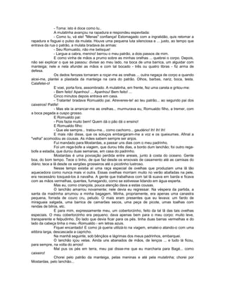 - Toma: isto é doce como tu..
                A mulatinha avançou na rapadura e respondeu espevitada:
                - Como tu, vá ele! "Menas" confiança! Estomagado com a ingratidão, quis retomar a
rapadura e fisguei o pulso da mulata. Houve uma pequena luta silenciosa e ... justo, ao tempo que
entrava da rua o patrão, a mulata bradava às armas:
                - Seu Romualdo, não me belisque!
                - Largue a cabra, menino! berrou o meu patrão, a dois passos de mim.
                E como vinha de mãos a prumo sobre as minhas orelhas ... quebrei o corpo. Depois,
não sei explicar o que se passou: divisei ao meu lado, na boca de uma barrica, um alguidar com
manteiga; nele e nela afundei as mãos e com tal bocado - três ou quatro libras - fiz arma de
defesa.
                Os dedos ferozes tornaram a roçar-me as orelhas ... outra negaça de corpo e quando
alcei-me, plantei a plastada da manteiga na cara do patrão. Olhos, barbas, nariz, boca, testa.
Calafetei-o!
                E voei, porta fora, assombrado. A mulatinha, em frente, fez uma careta e gritou-me:
                - Bem feito! Apanhou! ... Apanhou! Bem feito! ...
                Cinco minutos depois entrava em casa.
                - Tratante! bradava Romualdo pai. Atreveres-te! ao teu patrão... ao segundo pai dos
caixeiros! Patife!
                - Mas ele ia arrancar-me as orelhas... murmurava eu, Romualdo filho, a tremer, com
a boca pegada a cuspo grosso.
                E Romualdo pai:
                - Pois fazia muito bem! Quem dá o pão dá o ensino!
                E Romualdo filho:
                - Que ele sempre... tratou-me... como cachorro... gaudério! Ih! Ih! Ih!
                E mais não disse, que os soluços embargaram-me a voz e os queixumes. Afinal a
"velha" acomodou as cousas. As mães sabem sempre ser anjos.
                Fui mandado para Mostardas, a passar uns dias com o meu padrinho.
                Foi um rega-bofe a viagem, que durou três dias, a bordo dum lanchão; foi outro rega-
bofe a estadia, que durou duas semanas, em casa do padrinho.
                Mostardas é uma povoação perdida entre areiais, junto à costa do oceano. Gente
boa, do bom tempo. Tece o linho, de que faz desde os enxovais de casamento até as camisas do
diário; tece a lã desde os xergões grosseiros até o picotinho lustroso.
                Nesse tempo existia aí uma raça especial de ovelhas que produziam uma lã tão
aquecedora como nunca mais vi outra. Essas ovelhas morriam muito no verão abafadas na pele,
era necessário tosqueá-los à navalha. A gente que trabalhava com tal lã suava em barda e ficava
com as mãos vermelhas, quentes, fumegando, como se estivesse lidando em água esperta.
                Mas eu, como criançola, pouca atenção dava a estas cousas.
                O lanchão amarrou novamente; nele devia eu regressar. Na véspera da partida, a
santa da madrinha arrumou a minha bagagem. Minha, propriamente, era apenas uma canastra
pequena, forrada de couro cru, peludo. O mais eram presentes que eu levava: um fardo de
miraguaia salgada, uma barrica de camarões secos, uma peça de picote, umas toalhas com
rendas de bilros, etc.
                E para mim, expressamente meu, um cobertorzinho, feito da tal lã das tais ovelhas
especiais. O meu cobertorzinho era pequeno; dava apenas bem para o meu corpo: muito leve,
transparente e felpudinho. Do lado que devia ficar para os pés. tinha duas barras vermelhas e do
lado da cabeça tinha o meu -Romualdo - em letras azuis.
                Fiquei encantado! E como já queria utilizá-lo na viagem, emalei-o atando-o com uma
eitibira larga, descascada a capricho.
                Na manhã seguinte, sob bênçãos e lágrimas dos meus padrinhos, embarquei.
                O lanchão içou velas. Ainda uns abanados de mãos, de lenços ... e tudo lá ficou,
para sempre, na volta do arroio!
                Mal pus os pés em terra, meu pai disse-me que eu marcharia para Bagé... como
caixeiro!
                Chorei pelo patrão da manteiga, pelas meninas e até pela mulatinha; chorei por
Mostardas, pelo lanchão...
 