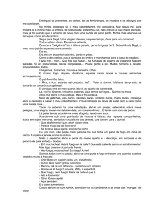 Entreguei os presentes, as cartas, dei as lembranças, os recados e os abraços que
me confiaram.
              Na minha desgraça só o meu cobertorzinho me consolava. Mal toquei-lhe, para
mostrá-lo à minha mãe, a embira, de ressequida, esfarinhou-se. Não prestei a isso maior atenção,
mas já foi suando que o amarrei de novo com uma ourela de pano piloto. Minha mãe abanava-se
de leque, como em dezembro.
              Segui para Bagé. Uma viagem dessas, naquele tempo, dava para um romance!
              Todos sabem disso. Passemos adiante.
              Quando a "deligência" fez a última parada, perto da igreja de S. Sebastião de Bagé, o
meu novo patrão esperava a encomenda.
              Era eu.
              Era ele um espanhol baixinho, gordo e gritão.
              Como é dos estilos, pus a canastra ao ombro e marchamos para a casa do negócio.
              Fazia frio!... frio!... Que frio que fazia!... As fumaças do cigarro do espanhol ficavam
paradas no ar, endurecidas, talvez congeladas... Pouca gente a pé. Muitos homens a cavalo;
emponchados, todos.
              Chegamos. Entramos. Pousei a canastra. Olhei.
              E chorei, logo. Aquela. distância, aquelas caras novas e cousas estranhas
achatavam-me.
              O patrão então falou:
              - Mira, chico, estarás estrompado, he?... Vate a dormir. Mañana tempranito te
tomarás un cimarón con galletas!
              E conduziu-me ao meu quarto, isto é, ao quarto da caixeirada.
              Lá, no Rio Grande, tínhamos esteiras, aqui temos pe1egos... Ganhei na troca.
              Atirei-me sobre o meu pelego. Mas o frio cortava.
              Meio de gatinhas, pés duros, canelas duras, ombros duros, mãos duras, consegui
abrir a canastra e sacar o meu cobertorzinho. Provavelmente eu devia de estar com a cara como
uma batata roxa...
              Tocar no cobertor foi uma satisfação, abri-lo um prazer, estendê-lo sobre meus
pelegos, uma alegria; meter-me debaixo dele, um consolo divino... E ferrei num sono de pedra.
              Lá pelas tantas acordei-me meio afogado, lavado em suor.
              Acordei-me sob uma granizada de risadas e falaraz dos rapazes companheiros,
todos em trajes menores, sentados nos peitoris das janelas, que davam para o quintal.
              - Que abafamento! que calor! diziam eles.
              - Parece meio-dia de fevereiro!
              - Se tivesse água agora, era banho certo!
              Eu, por mim, não podia mais; parecia-me que tinha um pano de fogo em cima do
corpo. Fui para a janela, como os outros.
              Nisto o espanhol abriu a porta do nosso quarto e - descalço, em ceroulas e de
poncho de pala enfiado - bradou:
              - Eh! muchachos! Habrá fuego en la calle? Que está caliente como un sol dormiendo!
              Mas logo bateram à porta da frente.
              - Hay fuego, muchachos! Es fuego! A ver!
              Saímos todos com o patrão; abriu-se uma porta e logo entraram uns quantos sujeitos
vestidos muito à frescata.
              - Chê! Bote um capilé! pediu um, esbaforido.
              - Outro! Que calor! gritou outro tipo.
              - Menino, dá cá um refresco... reclamou um terceiro.
              - Donde es el fuego? inquiria, aflito, o espanhol.
              - Que fuego, nem fuego! Calor da noite é que é.
              - Isto é tormenta!
              - Olha! Outro capilé!
              - Aqui também!
              E o calor aumentava.
              Casas abriam-se com rumor, acendiam-se os candeeiros e as velas das "mangas" de
vidro.
 