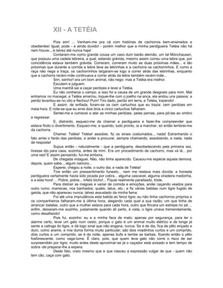 XII - A TETÉIA
                Pois sim! ... Venham-me pra cá com histórias de cachorros bem-ensinados e
obedientes! Igual, pode - e ainda duvido! - porém melhor que a minha perdigueira Tetéia não há
nem houve.., e talvez até nunca haja!
                Contaram-me como grande cousa um caso dum barão alemão, um tal Münchausen,
que possuiu uma cadela lebreira, a qual, estando grávida, mesmo assim correu uma lebre que, por
coincidência estava também grávida. Correram, correram muito as duas próximas mães... e tão
próximas que durante a corrida a lebre teve as lebrinhas e a cachorra os cachorrinhos. E como a
raça não nega a traça, os cachorrinhos largaram-se logo a correr atrás das lebrinhas, enquanto
que a cachorra recém-mãe continuava a correr atrás da lebre também recém-mãe...
                Sim, senhor! era um bom animal, não nego: mas a Tetéia era melhor.
                Escutem e julguem.
                Uma manhã saí a caçar perdizes e levei a Tetéia.
                Eu não conhecia o campo, e isso foi a causa de um grande desgosto para mim. Mal
entramos no macegal, a Tetéia amarrou, toquei-lhe com o joelho na anca, ela andou uns passos: a
perdiz levantou-se no vôo e flechou! Pum! Tiro dado, perdiz em terra, e Tetéia, trazendo!
                E assim, de enfiada, foram-se os cem cartuchos que eu trazia: cem perdizes em
meia hora. E note-se que eu errei dois tiros e cinco cartuchos falharam.
                Sentei-me e comecei a atar as minhas perdizes, pelas pernas, para pô-las ao ombro
e regressar.
                E, distraído, esqueci-me da chamar a perdigueira e fazer-lhe compreender que
estava findo o divertimento. Esqueci-me; e quando, tudo pronto, ia a marchar, só então lembrei-me
da cachorra.
                Chamei: Tetéia! Tetéia! assobiei, fiz os sinais costumados.., nada! Estranhando o
fato arriei o fardo das perdizes, e andei a procurar, sempre chamando, assobiando, e nada, nada
de resposta!
                Supus então - naturalmente - que a perdigueira, desobedecendo pela primeira vez,
tivesse ido para casa, sozinha, antes de mim. Era um procedimento de cachorro, mas vá lá... por
uma vez! E assim pensando, fui-me embora.
                De chegada indaguei. Não, não tinha aparecido. Causou-me espécie aquela demora;
depois, quem sabe.., algum namoro...
                Esperei, chegou a noite, o outro dia; e nada de Tetéia!
                Tive então um pressentimento funesto... nem me restava mais dúvida: a honesta
perdigueira certamente havia sido picada por cobra... alguma cascavel, alguma viradeira medonha,
e a esta hora! ... Pobre, pobre... infeliz bicho!... Fiquei realmente paralisado, triste.
                Para distrair as mágoas e variar de comida e emoções, andei caçando veados para
outro rumo; marrecas, nos banhados; quatis, tatus, etc.; e fiz várias batidas num tigre fugido de
gaiola, que não apareceu nunca, talvez assustado da minha fama.
                Foi até uma imprudência esta batida ao feroz tigre; eu não tinha cachorros próprios e
os companheiros falharam-me à última hora, alegando cada qual a sua razão; um que tinha de
arrancar batatas, outro que a mulher estava para cada hora, outro que fincara um estrepe no pé ...
enfim, deixaram-me sozinho, justamente quando ali perto, à vista, o tigre urrava tremendamente,
como desafiando!
                Pois fui, sozinho: eu e a minha faca de mato; apenas por segurança, para ter o
alarme certo, levei um gato num cesto, porque o gato é um animal muito elétrico e de longe já
sente a catinga do tigre, e dá logo sinal que não engana, nunca. Se é de dia, fica de pêlo eriçado e
duro, como arame, e mia duma forma muito particular; são dois miadinhos curtos e um comprido,
dois curtos e um comprido; se é de noite, apenas bufa e lambe as barbas, ficando então o pêlo
fosforescente, como vaga-lume. É claro, pois, que quem leva gato não corre o risco de ser
surpreendido por tigre; muito antes deste aproximar-se já o caçador está avisado e tem tempo de
sobra -de preparar-lhe a espera.
                Deste fato, creio mesmo que e que nasceu a expressão vulgar de que - quem não
tem cão, caça com gato.
 