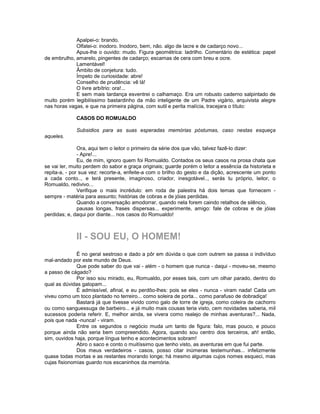 Apalpei-o: brando.
             Olfatei-o: inodoro. Inodoro, bem, não. algo de lacre e de cadarço novo...
             Apus-lhe o ouvido: mudo. Figura geométrica: ladrilho. Comentário de estética: papel
de embrulho, amarelo, pingentes de cadarço; escamas de cera com breu e ocre.
             Lamentável!
             Âmbito de conjetura: tudo.
             Ímpeto de curiosidade: abre!
             Conselho de prudência: vê lá!
             O livre arbítrio: ora!...
             E sem mais tardança esventrei o calhamaço. Era um robusto caderno salpintado de
muito porém legibilíssimo bastardinho da mão inteligente de um Padre vigário, arquivista alegre
nas horas vagas, e que na primeira página, com sutil e perita malícia, tracejara o título:

             CASOS DO ROMUALDO

             Subsidios para as suas esperadas memórias póstumas, caso nestas esqueça
aqueles.

               Ora, aqui tem o leitor o primeiro da série dos que vão, talvez fazê-lo dizer:
               - Apre!...
               Eu, de mim, ignoro quem foi Romualdo. Contados os seus casos na prosa chata que
se vai ler, muito perdem do sabor e graça originais; guarde porém o leitor a essência da historieta e
repita-a, - por sua vez: recorte-a, enfeite-a com o brilho do gesto e da dição, acrescente um ponto
a cada conto.., e terá presente, imaginoso, criador, inesgotável.., serás tu próprio, leitor, o
Romualdo, redivivo...
               Verifique o mais incrédulo: em roda de palestra há dois temas que fornecem -
sempre - matéria para assunto; histórias de cobras e de jóias perdidas.
               Quando a conversação amodorrar, quando nela forem caindo retalhos de silêncio,
               pausas longas, frases dispersas... experimente, amigo: fale de cobras e de jóias
perdidas; e, daqui por diante... nos casos do Romualdo!



             II - SOU EU, O HOMEM!
              É no geral sestroso e dado a pôr em dúvida o que com outrem se passa o indivíduo
mal-andado por este mundo de Deus.
              Que pode saber do que vai - além - o homem que nunca - daqui - moveu-se, mesmo
a passo de cágado?
              Por isso sou mirado, eu, Romualdo, por esses tais, com um olhar parado, dentro do
qual as dúvidas galopam...
              É admissível, afinal, e eu perdôo-lhes: pois se eles - nunca - viram nada! Cada um
viveu como um toco plantado no terreiro... como soleira de porta... como parafuso de dobradiça!
              Bastará já que tivesse vivido como galo de torre de igreja, como coleira de cachorro
ou como sanguessuga de barbeiro... e já muito mais cousas teria visto, cem novidades saberia, mil
sucessos poderia referir. E, melhor ainda, se vivera como realejo de minhas aventuras?... Nada,
pois que nada -nunca! - viram.
              Entre os segundos o negócio muda um tanto de figura: falo, mas pouco, e pouco
porque ainda não seria bem compreendido. Agora, quando sou centro dos terceiros, ah! então,
sim, ouvidos haja, porque língua tenho e acontecimentos sobram!
              Abro o saco e conto o muitíssimo que tenho visto, as aventuras em que fui parte.
              Dos meus verdadeiros - casos, posso citar inúmeras testemunhas... infelizmente
quase todas mortas e as restantes morando longe; há mesmo algumas cujos nomes esqueci, mas
cujas fisionomias guardo nos escaninhos da memória.
 