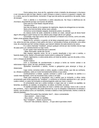 Como estava dura, dura de frio, agüentai a todo o trabalho de atravessar o churrasco
e ser cravada ao lado do fogo; depois o calor começou a assar a carne e a aquecer o espeto, isto
é, a cobra, que se foi reanimando, revivendo. E logo que ela sentiu-se quentinha e de saúde, tratou
de escapar.
                Com o alarido e o movimento a cobra assustou-se, fez força e desfincou-se do
churrasco, escondendo-se logo num buraco ali adiante.
                Este caso foi muito falado naquele tempo.
                Terceira cobra.
                Isso deu-se depois, já no regresso do regimento, depois de entregarmos os recrutas.
                Seria uma hora da tarde; tempo seco; pesado.
                Vínhamos numa troteada rasgada, levantando poeira, na estrada.
                Eu estava morto de sede; avistando à direita um mato, calculei que ali devia haver
algum olho-d'água e pedi' licença ao meu alferes para chegar até lá num galope.
                Concedida; mas logo outros não se sofreram e imitaram-me e fomos, como uns sete,
beber umas goladas d'água fresca.
                Apeei-me eu, primeiro; e quando, já de beiço preparado para o chupão, ia debruçar-
me, atirei-me pra trás, porque a meio palmo da cara vi. enroscada e furiosa, já silvando, uma cobra
roxa, de umas tais que tem cerdas crespas, que nascem debaixo de cada escama da casca.
                É a cobra chamada "viradeira", porque qualquer animal por ela mordido vira-se logo
de papo para o ar, estrebuchando ou logo morto.
                É cem vezes mais venenosa que a cascavel.
                - Mata, Romualdo, senão ela vira-te!
                Não esperei segundo aviso; foi só o quanto desafivelei o loro com o estribo, e
fazendo deste arma, desferi uma pancada mestra sobre a cabeça da "viradeira".
                Porém, ligeiríssima, a cobra ainda atirou um bote ao estribo, que era de prata, e tiniu,
com o choque da dentada.
                Porém matei-a.
                Com a impressão do acontecimento e porque a bicha ao morrer caísse e se
estorcesse n'água, todos, de nojo, perderam a sede.
                Apresilhei novamente o estribo, montei e galopamos para alcançar a força, já
distanciada.
                Logo correu conversa sobre a cobra, aquela, e sobre outras, que não as conhecia,
eu: oficiais e soldados, cada um muito honradamente esfolou a sua cobra.
                Continuávamos a trotear, quando comecei a sentir o pé apertado no estribo e o
cavalo meio derreado, como se trouxesse todo o peso a um lado.
                Parei para examinar a esquisitice: era o estribo que ia inchando, a olhos vistos
envenenado pela bruta peçonha da "viradeira", e conforme ia inchando apertava-me o pé, que já
custei a retirar; e o peso da inchação ia sobrecarregando cada vez mais o cavalo...
                O comandante veio ver o etribo inchado; o major veio ver: e vieram os capitães, os
tenentes, os alferes, os cadetes, os sargentos, os cabos, os furriéis, os rasos.
                O capitão-cirurgião ainda falou em lavar o estribo com cachaça, fumo e sal, a ver se
ele vomitava.., mas o regimento não podia demorar-se, e eu fui obrigado a abandonar na estrada o
estribo, que já estava como um trambolho, inchado e balofo e meio azinhavrado, tirante a verde de
defunto passado...
                - Cadete Romualdo! Que dentada, hem?... dizia o comandante.
                - Que veneno! ... dizia o major.
                - Que cobra! ... diziam os capitães.
                Que "viradeira"!.., diziam os pica-fumo.
                - Pois sim! Vão cantando, dizia eu ... O que vale é que todos viram!
 