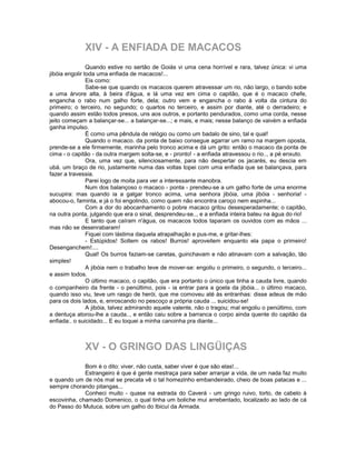 XIV - A ENFIADA DE MACACOS
                Quando estive no sertão de Goiás vi uma cena horrível e rara, talvez única: vi uma
jibóia engolir toda uma enfiada de macacos!...
                Eis como:
                Sabe-se que quando os macacos querem atravessar um rio, não largo, o bando sobe
a uma árvore alta, à beira d'água, e lá uma vez em cima o capitão, que é o macaco chefe,
engancha o rabo num galho forte, dela; outro vem e engancha o rabo à volta da cintura do
primeiro; o terceiro, no segundo; o quartos no terceiro, e assim por diante, até o derradeiro; e
quando assim estão todos presos, uns aos outros, e portanto pendurados, como uma corda, nesse
jeito começam a balançar-se... a balançar-se...; e mais, e mais; nesse balanço de vaivém a enfiada
ganha impulso.
                É como uma pêndula de relógio ou como um badalo de sino, tal e qual!
                Quando o macaco. da ponta de baixo consegue agarrar um ramo na margem oposta,
prende-se a ele firmemente, marinha pelo tronco acima e dá um grito: então o macaco da ponta de
cima - o capitão - da outra margem solta-se, e - pronto! - a enfiada atravessou o rio.., a pé enxuto.
                Ora, uma vez que, silenciosamente, para não despertar os jacarés, eu descia em
ubá. um braço de rio, justamente numa das voltas topei com uma enfiada que se balançava, para
fazer a travessia.
                Parei logo de moita para ver a interessante manobra.
                Num dos balançoso o macaco - ponta - prendeu-se a um galho forte de uma enorme
sucupira: mas quando ia a galgar tronco acima, uma senhora jibóia, uma jibóia - senhoria! -
abocou-o, faminta, e já o foi engolindo, como quem não encontra caroço nem espinha...
                Com a dor do abocanhamento o pobre macaco gritou desesperadamente; o capitão,
na outra ponta, julgando que era o sinal, desprendeu-se.., e a enfiada inteira bateu na água do rio!
                E tanto que caíram n'água, os macacos todos taparam os ouvidos com as mãos ...
mas não se desenrabaram!
                Fiquei com lástima daquela atrapalhação e pus-me, e gritar-lhes:
                - Estúpidos! Soltem os rabos! Burros! aproveitem enquanto ela papa o primeiro!
Desenganchem!....
                Qual! Os burros faziam-se caretas, guinchavam e não atinavam com a salvação, tão
simples!
                A jibóia nem o trabalho teve de mover-se: engoliu o primeiro, o segundo, o terceiro...
e assim todos.
                O último macaco, o capitão, que era portanto o único que tinha a cauda livre, quando
o companheiro da frente - o penúltimo, pois - ia entrar para a goela da jibóia... o último macaco,
quando isso viu, teve um rasgo de herói, que me comoveu até às entranhas: disse adeus de mão
para os dois lados, e, enroscando no pescoço a própria cauda ... suicidou-se!
                A jibóia, talvez admirando aquele valente, não o tragou; mal engoliu o penúltimo, com
a dentuça atorou-lhe a cauda.., e então caiu sobre a barranca o corpo ainda quente do capitão da
enfiada:. o suicidado... E eu toquei a minha canoinha pra diante...



              XV - O GRINGO DAS LINGÜIÇAS
             Bom é o dito: viver, não custa, saber viver é que são elas!...
             Estrangeiro é que é gente mestraça para saber arranjar a vida, de um nada faz muito
e quando um de nós mal se precata vê o tal homezinho embandeirado, cheio de boas patacas e ...
sempre chorando pitangas...
             Conheci muito - quase na estrada do Caverá - um gringo ruivo, torto, de cabelo à
escovinha, chamado Domenico, o qual tinha um boliche mui arrebentado, localizado ao lado de cá
do Passo do Mutuca, sobre um galho do Ibicuí da Armada.
 