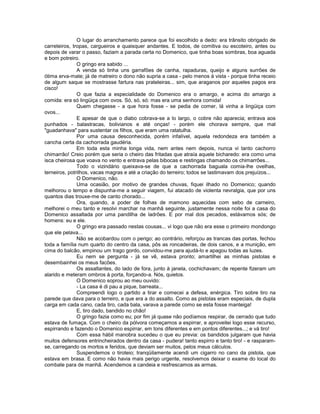 O lugar do arranchamento parece que foi escolhido a dedo: era trânsito obrigado de
carreteiros, tropas, cargueiros e quaisquer andantes. E todos, de comitiva ou escoteiro, antes ou
depois de varar o passo, faziam a parada certa no Domenico, que tinha boas sombras, boa aguada
e bom potreiro.
               O gringo era sabido ...
               A venda só tinha uns garrafões de canha, rapaduras, queijo e alguns surrões de
ótima erva-mate; já de matreiro o dono não supria a casa - pelo menos à vista - porque tinha receio
de algum saque se mostrasse fartura nas prateleiras... sim, que araganos por aqueles pagos era
cisco!
               O que fazia a especialidade do Domenico era o amargo, e acima do amargo a
comida: era só lingüiça com ovos. Só, só, só: mas era uma senhora comida!
               Quem chegasse - a que hora fosse - se pedia de comer, lá vinha a lingüiça com
ovos...
               E apesar de que o diabo cobrava-se a lo largo, o cobre não aparecia; entrava aos
punhados - balastracas, bolivianos e até onças! - porém ele chorava sempre, que mal
"guadanhava" para sustentar os filhos, que eram uma ratatulha.
               Por uma causa desconhecida, porém infalível, aquela redondeza era também a
cancha certa da cachorrada gaudéria.
               Em toda esta minha longa vida, nem antes nem depois, nunca vi tanto cachorro
chimarrão! Creio porém que seria o cheiro das fritadas que atraía aquele bicharedo: era como uma
isca cheirosa que voava no vento e entrava pelas bibocas e restingas chamando os chimarrões...
               Todo o vizindário queixava-se de que a cachorrada baguala comia-lhe ovelhas,
terneiros, potrilhos, vacas magras e até a criação do terreiro; todos se lastimavam dos prejuízos...
               O Domenico, não.
               Uma ocasião, por motivo de grandes chuvas, fiquei ilhado no Domenico; quando
melhorou o tempo e dispunha-me a seguir viagem, fui atacado de violenta nevralgia, que por uns
quantos dias trouxe-me de canto chorado...
               Ora, quando, a poder de folhas de mamono aquecidas com sebo de carneiro,
melhorei o meu tanto e resolvi marchar na manhã seguinte, justamente nessa noite foi a casa do
Domenico assaltada por uma pandilha de ladrões. E por mal dos pecados, estávamos sós; de
homens: eu e ele.
               O gringo era passado nestas cousas... vi logo que não era esse o primeiro mondongo
que ele pelava...
               Não se acobardou com o perigo; ao contrário, reforçou as trancas das portas, fechou
toda a família num quarto do centro da casa, pôs as roncadeiras, de dois canos, e a munição, em
cima do balcão, empinou um trago gordo, convidou-me para ajudá-lo e apagou todas as luzes.
               Eu nem se pergunta - já se vê, estava pronto; amartilhei as minhas pistolas e
desembainhei os meus facões.
               Os assaltantes, do lado de fora, junto à janela, cochichavam; de repente fizeram um
alarido e meteram ombros à porta, forçando-a. Nós, quietos.
               O Domenico soprou ao meu ouvido:
               - La casa é di pau a pique, barreata...
               Compreendi logo o partido a tirar e comecei a defesa, enérgica. Tiro sobre tiro na
parede que dava para o terreiro, e que era a do assalto. Como as pistolas eram especiais, de dupla
carga em cada cano, cada tiro, cada bala, varava a parede como se esta fosse manteiga!
               E, tiro dado, bandido no chão!
               O gringo fazia como eu; por fim já quase não podíamos respirar, de cerrado que tudo
estava de fumaça. Com o cheiro da pólvora começamos a espirrar, e aproveitei logo esse recurso,
espirrando e fazendo o Domenico espirrar, em tons diferentes e em pontos diferentes...; e vá tiro!
               Com essa hábil manobra sucedeu o que eu previa: os bandidos julgaram que havia
muitos defensores entrincheirados dentro da casa - pudera! tanto espirro e tanto tiro! - e rasparam-
se, carregando os mortos e feridos, que deviam ser muitos, pelos meus cálculos.
               Suspendemos o tiroteio; tranqüilamente acendi um cigarro no cano da pistola, que
estava em brasa. E como não havia mais perigo urgente, resolvemos deixar o exame do local do
combate para de manhã. Acendemos a candeia e resfrescamos as armas.
 