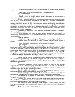 O gringo apertou-me a mão, calorosamente agradecido, e declarou-me, a queima-
roupa.
               - Dopo mafiana voi no mangerete piü linguice in questa casa mia...
               E foi soltar a sua gente.
               Julguei que com o susto o coitado estivesse variando.
               Deitei-me e dormi até sol alto. Apenas desperto lembrei-me do assalto noturno e
saltei do catre para ir ver os estragos que houvesse.
               O terreiro apresentava enormes manchas de sangue, além de pequenos regatos
onde ele estava empoçado, coalhado, e espalhados pelo chão (que o Domenico deixara para eu
ver - e que os bandidos perderam por ter sido a noite muito escura) encontramos uns quantos
dedos de mão, vários pedaços de nariz e de orelhas, três retalhos de bochechas, alguns bocados
de miolos arrebentados e chamuscados pelas buchas, uma tampinha de joelho, um pé inteiro,
atorado pelo tornozelo, ainda calçado com o pé da bota e a espora, e muitos outros vestígios da
carnificina que haviamos feito, aliás sem esperar aquele montão de avarias. Enterramos aquela
pedaçaria pondo-lhe uma cruz ao lado!
               Fomos almoçar. Tive então, e clara, a explicação da frase do Domenico, na véspera:
não havia lingüiça à mesa!
               Galinha ensopada, uma paleta de ovelha, assada, e canjica de milho branco. Era
uma novidade completa! Verdade que eu não estava almoçando na mesa do boliche e sim na da
família do gringo.
               Ele, então, abriu-se:
               - Voi, qui, non mangerete piú linguiza. Vi diró perché e solo a voi, per gratitudine!.
               E disse-o, assim, que eu repito em língua de gente, por não obrigar ninguém a
traduzir:
               - "Signor" Romualdo, já reparou como comem os diversos animais?
               - Não, Domenico!
               - Repare, "Signor", e curioso e instrutivo, O gato, come devagar, esparramando a
comida, escolhendo, catando, jeitosamente pegando, largando o pedaço; o porco, atola o focinho
no cocho, mastiga tudo, misturando, batendo a queixada, babando-se, roncando; o boi, deita de
lado a língua, para apanhar o pasto; o cavalo, corta-o, delicadamente; a galinha vai de ponta de
bico; o urubu, a bico e unhas, estraçalhando... mas o cachorro! o cachorro! ... come esganado,
sôfrego, às bocadas, tudo inteiro, sem mastigar! Parece que em vez de meter a comida dentro de
si, parece que ele é que se quer meter pela comida adentro. "É vero, Signor?"
               - Sim, Domenico, é assim mesmo!
               Ebbene! Aqui os vizinhos todos lastimam-se por causa do cachorro chimarrão; eu,
não, ao contrário: gosto! Poupo muito trabalho, "Signor" Romualdo. É com eles que faço as
lingüiças para os andantes.., mas deles, não é a carne que eu quero, "Signor", são as tripas.
Dellcate, fine, mervegliose!"
               É assim:
               O cheiro das fritadas atrai muito os cachorros baguais; vai então, por isso, lá dentro
do galpão penduro um pedaço de lingüiça frita de bom tamanho, e bem alto, para eles não lhe
chegarem. Vem o primeiro farejando, outro e mais outro vem; enfim dezenas de cachorros vão
chegando, apenas no ar o cheiro da fritura anda voando! ...
               Quando o galpão está cheio, fecho a porta e começo a laçar os cachorros e ponho-
os todos na corrente, cada um no seu palanque, lá detrás da horta.
               Comida, nada; água, sim, à vontade. Assim, durante uma semana os vou limpando
perfeitamente; aquelas tripas ficam que nem resma têm, mais... perfeitissimamente limpas.
               Nas vésperas de um precisar, só então começo a dar água com sal, uma salmourita
leve, para manter o apetite...
               Enquanto isso, mato os porcos, as ovelhas, ou as vaquilhonas, conforme a conta,
isto é, conforme os cachorros que tenho em compostura, isto é, conforme a quantidade de varas
de tripa que calculo em cada um, conforme o respectivo tamanho:
               Bem, carneio as reses, pico toda a carne, tempero-a e deixo ficar uns dias, para
tomar gosto, cada porção separada para cada cachorro, conforme o tamanho, na competente
gamela.
               A tudo isso, nos bichos, salmourita fraca!
 