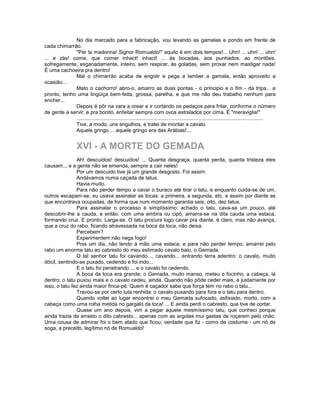 No dia marcado para a fabricação, vou levando as gamelas e pondo em frente de
cada chimarrão.
             "Per la madonna! Signor Romualdo!" aquilo é em dois tempos!... Uhn! ... uhn! ... uhn!
... e zás! come, que comer inhact! inhact! ... às bocadas, aos punhados, ao montões,
sofregamente, esganadamente, inteiro, sem respirar, às goladas, sem provar nem mastigar nada!
É uma cachoeira pra dentro!
             Mal o chimarrão acaba de engolir e pega a lamber a gamela, então aproveito a
ocasião...
             Mato o cachorro! abro-o, amarro as duas pontas - o principio e o fim - da tripa... e
pronto, tenho uma lingüiça bem-feita, grossa, parelha, e que me não deu trabalho nenhum para
encher...
             Depois é pôr na vara a orear e ir cortando os pedaços para fritar, conforme o número
de gente a servir, e pra bonito, enfeitar sempre com ovos estrelados por cima. É "meraviglia!"
             .................................................................................................................................
             Tive, a modo, uns engulhos, e tratei de montar a cavalo.
             Aquele gringo ... aquele gringo era das Arábias!...


                   XVI - A MORTE DO GEMADA
               Ah! descuidos! descuidos! ... Quanta desgraça, quanta perda, quanta tristeza eles
causam.., e a gente não se emenda, sempre a cair neles!
               Por um descuido tive já um grande desgosto. Foi assim:
               Andávamos numa caçada de tatus.
               Havia muito.
               Para não perder tempo a cavar o buraco até tirar o tatu, e enquanto cuida-se de um,
outros escapam-se, eu usava assinalar as tocas: a primeira, a segunda, etc. e assim por diante as
que encontrava ocupadas, de forma que num momento garantia seis, oito, dez tatus.
               Para assinalar o processo é simplíssimo: achado o tatu, cava-se um pouco, até
descobrir-lhe a cauda, e então, com uma embira ou cipó, amarra-se na dita cauda uma estaca,
formando cruz. E pronto. Larga-se. O tatu procura logo cavar pra diante, é claro, mas não avança,
que a cruz do rabo, ficando atravessada na boca da toca, não deixa.
               Percebem?
               Experimentem:não nega fogo!
               Pois um dia, não tendo à mão uma estaca, e para não perder tempo, amarrei pelo
rabo um enorme tatu ao cabresto do meu estimado cavalo baio, o Gemada.
               O tal senhor tatu foi cavando..., cavando... entrando terra adentro: o cavalo, muito
dócil, sentindo-se puxado, cedendo e foi indo...
               E o tatu foi penetrando ... e o cavalo foi cedendo.
               A boca da toca era grande; o Gemada, muito manso, meteu o focinho, a cabeça, lá
dentro; o tatu puxou mais e o cavalo cedeu, ainda. Quando não pôde ceder mais, e justamente por
isso, o tatu fez ainda maior finca-pé. Quem é caçador sabe que força tem no rabo o tatu...
               Travou-se por certo luta renhida: o cavalo puxando para fora e o tatu para dentro.
               Quando voltei ao lugar encontrei o meu Gemada sufocado, asfixiado, morto, com a
cabeça como uma rolha metida no gargalo da toca! ... E ainda perdi o cabresto, que tive de cortar.
               Quase um ano depois, vim a pegar aquele mesmíssimo tatu, que conheci porque
ainda trazia de arrasto o dito cabresto... apenas com as argolas mui gastas de roçarem pelo chão.
Uma cousa de admirar foi o bem atado que ficou; verdade que fiz - como de costume - um nó de
soga, a preceito, legítimo nó de Romualdo!
 