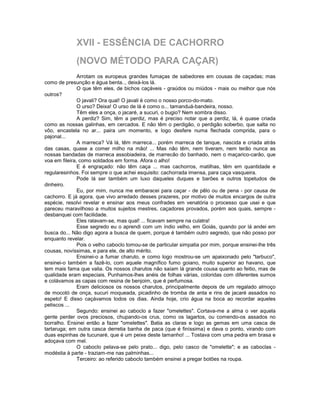 XVII - ESSÊNCIA DE CACHORRO
             (NOVO MÉTODO PARA CAÇAR)
               Arrotam os europeus grandes fumaças de sabedores em cousas de caçadas; mas
como de presunção e água benta.., deixá-los lá.
               O que têm eles, de bichos caçáveis - graúdos ou miúdos - mais ou melhor que nós
outros?
               O javali? Ora qual! O javali é como o nosso porco-do-mato.
               O urso? Deixa! O urso de lá é como o... tamanduá-bandeira, nosso.
               Têm eles a onça, o jacaré, a sucuri, o bugio? Nem sombra disso.
               A perdiz? Sim, têm a perdiz, mas é preciso notar que a perdiz, lá, é quase criada
como as nossas galinhas, em cercados. E não têm o perdigão, o perdigão soberbo, que salta no
vôo, encastela no ar... paira um momento, e logo desfere numa flechada comprida, para o
pajonal...
               A marreca? Vá lá, têm marreca... porém marreca de tanque, nascida e criada atrás
das casas, quase a comer milho na mão! ... Mas não têm, nem tiveram, nem terão nunca as
nossas bandadas de marreca assobiadeira, de marrecão do banhado, nem o maçarico-carão, que
voa em fileira, como soldados em forma. Afora o alho!
               E é engraçado: não têm caça ... mas cachorros, matilhas, têm em quantidade e
regularesinhos. Foi sempre o que achei esquisito: cachorrada imensa, para caça vasqueira.
               Pode lá ser também um luxo daqueles duques e barões e outros topetudos de
dinheiro.
               Eu, por mim, nunca me embaracei para caçar - de pêlo ou de pena - por causa de
cachorro. E já agora, que vivo arredado desses prazeres, por motivo de muitos encargos de outra
espécie, resolvi revelar e ensinar aos meus confrades em venatória o processo que usei e que
pareceu maravilhoso a muitos sujeitos mestres, caçadores provados, porém aos quais, sempre -
desbanquei com facilidade.
               Eles ralavam-se, mas qual! ... ficavam sempre na culatra!
               Esse segredo eu o aprendi com um índio velho, em Goiás, quando por lá andei em
busca do... Não digo agora a busca de quem, porque é também outro segredo, que não posso por
enquanto revelar.
               Pois o velho caboclo tomou-se de particular simpatia por mim, porque ensinei-lhe três
cousas, novíssimas, e para ele, de alto mérito.
               Ensinei-o a fumar charuto, e como logo mostrou-se um apaixonado pelo "tarbuco",
ensinei-o também a fazê-lo, com aquele magnífico fumo goiano, muito superior ao havano, que
tem mais fama que valia. Os nossos charutos não saíam lá grande cousa quanto ao feitio, mas de
qualidade eram especiais. Punhamos-lhes anéis de folhas várias, coloridas com diferentes sumos
e colávamos as capas com resina de benjoim, que é perfumosa.
               Eram deliciosos os nossos charutos, principalmente depois de um regalado almoço
de mocotó de onça, sucuri moqueada, picadinho de tromba de anta e rins de jacaré assados no
espeto! E disso caçávamos todos os dias. Ainda hoje, crio água na boca ao recordar aqueles
petiscos ...
               Segundo: ensinei ao caboclo a fazer "omelettes". Cortava-me a alma o ver aquela
gente perder ovos preciosos, chupando-os crus, como os lagartos, ou comendo-os assados no
borralho. Ensinei então a fazer "omelettes". Batia as claras e logo as gemas em uma casca de
tartaruga; em outra casca derretia banha de paca (que é finíssima) e dava o ponto, virando com
duas espinhas de tucunaré, que é um peixe deste tamanho! ... Tostava com uma pedra em brasa e
adoçava com mel.
               O caboclo pelava-se pelo prato... digo, pelo casco de "omelette"; e as caboclas -
modéstia à parte - traziam-me nas palminhas...
               Terceiro: ao referido caboclo também ensinei a pregar botões na roupa.
 