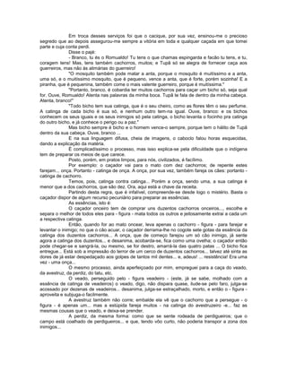 Em troca desses serviços foi que o cacique, por sua vez, ensinou-me o precioso
segredo que ao depois assegurou-me sempre a vitória em toda e qualquer caçada em que tomei
parte e cuja conta perdi.
               Disse o pajé:
               - Branco, tu és o Romualdo! Tu tens o que chamas espingarda e facão tu tens, e tu,
coragem tens! Mas, tens também cachorros, muitos; e Tupã só se alegra de fornecer caça aos
guerreiros, mas não às alimárias do guerreiro!
               "O mosquito também pode matar a anta, porque o mosquito é muitíssimo e a anta,
uma só, e o muitíssimo mosquito, que é pequeno, vence a anta, que é forte, porém sozinha! E a
piranha, que é pequenina, também come o mais valente guerreiro, porque é muitíssima."
               "Portanto, branco, é cobardia ter muitos cachorros para caçar um bicho só, seja qual
for. Ouve, Romualdo! Atenta nas palavras da minha boca. Tupã te fala de dentro da minha cabeça.
Atenta, branco!"
               "Todo bicho tem sua catinga, que é o seu cheiro, como as flores têm o seu perfume.
A catinga de cada bicho é sua só, e nenhum outro tem-na igual. Ouve, branco: e os bichos
conhecem os seus iguais e os seus inimigos só pela catinga, o bicho levanta o focinho pra catinga
do outro bicho, e já conhece o perigo ou a paz."
               Mas bicho sempre é bicho e o homem vence-o sempre, porque tem o hálito de Tupã
dentro da sua cabeça. Ouve, branco ...
               E na sua linguagem difusa, cheia de imagens, o caboclo falou horas esquecidas,
dando a explicação da matéria.
               É complicadíssimo o processo, mas isso explica-se pela dificuldade que o indígena
tem de preparar os meios de que carece.
               Posto, porém, em pratos limpos, para nós, civilizados, é facílimo.
               Por exemplo: o caçador vai para o mato com dez cachorros; de repente estes
farejam... onça. Portanto - catinga de onça. A onça, por sua vez, também fareja os cães: portanto -
catinga de cachorro.
               Temos, pois, catinga contra catinga... Porém a onça, sendo uma, a sua catinga é
menor que a dos cachorros, que são dez. Ora, aqui está a chave da receita.
               Partindo desta regra, que é infalível, compreende-se desde logo o mistério. Basta o
caçador dispor de algum recurso pecuniário para preparar as essências.
               As essências, isto é:
               O caçador onceiro tem de comprar uns duzentos cachorros onceiros..., escolhe e
separa o melhor de todos eles para - figura - mata todos os outros e jeitosamente extrai a cada um
a respectiva catinga.
               Então, quando for ao mato oncear, leva apenas o cachorro - figura - para farejar e
levantar o inimigo; no que o cão acuar, o caçador derrama-lhe no cogote sete gotas da essência da
catinga dos duzentos cachorros... A onça, que de começo farejou um só cão inimigo, já sente
agora a catinga dos duzentos... e desanima, acobarda-se, fica como uma ovelha; o caçador então
pode chegar-se e sangrá-la, ou mesmo, se for destro, amarrá-la das quatro patas ... O bicho fica
entregue... Está sob a impressão do terror de um cerco de duzentos cachorros... talvez até sinta as
dores de já estar despedaçado aos golpes de tantos mil dentes... e, adeus! ... resistência! Era uma
vez - uma onça...
               O mesmo processo, ainda aperfeiçoado por mim, empreguei para a caça do veado,
da avestruz, da perdiz, do tatu, etc.
               O veado, perseguido pelo - figura veadeiro - (este, já se sabe, molhado com a
essência de catinga de veadeiros) o veado, digo, não dispara quase, ilude-se pelo faro, julga-se
acossado por dezenas de veadeiros... desanima, julga-se estraçalhado, morto, e então o - figura -
aproveita e subjuga-o facilmente.
               A avestruz também não corre; embalde ela vê que o cachorro que a persegue - o
figura - é apenas um... mas a estúpida fareja muitos - na catinga do avestruzeiro -e... faz as
mesmas cousas que o veado, e deixa-se prender.
               A perdiz, da mesma forma: como que se sente rodeada de perdigueiros; que o
campo está coalhado de perdigueiros... e que, tendo vôo curto, não poderia transpor a zona dos
inimigos...
 