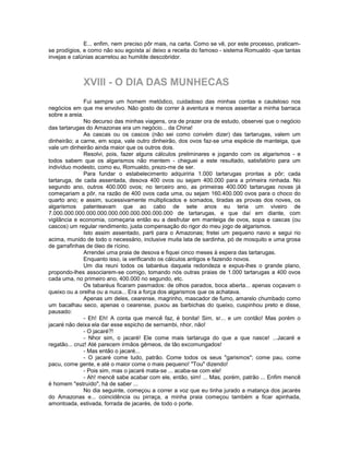 E... enfim, nem preciso pôr mais, na carta. Como se vê, por este processo, praticam-
se prodígios, e como não sou egoísta aí deixo a receita do famoso - sistema Romualdo -que tantas
invejas e calúnias acarretou ao humilde descobridor.



             XVIII - O DIA DAS MUNHECAS
               Fui sempre um homem metódico, cuidadoso das minhas contas e cauteloso nos
negócios em que me envolvo. Não gosto de correr à aventura e menos assentar a minha barraca
sobre a areia.
               No decurso das minhas viagens, ora de prazer ora de estudo, observei que o negócio
das tartarugas do Amazonas era um negócio... da China!
               As cascas ou os cascos (não sei como convém dizer) das tartarugas, valem um
dinheirão; a carne, em sopa, vale outro dinheirão, dos ovos faz-se uma espécie de manteiga, que
vale um dinheirão ainda maior que os outros dois.
               Resolvi, pois, fazer alguns cálculos preliminares e jogando com os algarismos - e
todos sabem que os algarismos não mentem - cheguei a este resultado, satisfatório para um
indivíduo modesto, como eu, Romualdo, prezo-me de ser.
               Para fundar o estabelecimento adquiriria 1.000 tartarugas prontas a pôr; cada
tartaruga, de cada assentada, desova 400 ovos ou sejam 400.000 para a primeira ninhada. No
segundo ano, outros 400.000 ovos; no terceiro ano, as primeiras 400.000 tartarugas novas já
começariam a pôr, na razão de 400 ovos cada uma, ou sejam 160.400.000 ovos para o choco do
quarto ano; e assim, sucessivamente multiplicados e somados, tiradas as provas dos noves, os
algarismos patenteavam que ao cabo de sete anos eu teria um viveiro de
7.000.000.000.000.000.000.000.000.000.000.000 de tartarugas, e que daí em diante, com
vigilância e economia, começaria então eu a desfrutar em manteiga de ovos, sopa e cascas (ou
cascos) um regular rendimento, justa compensação do rigor do meu jogo de algarismos.
               Isto assim assentado, parti para o Amazonas; fretei um pequeno navio e segui rio
acima, munido de todo o necessário, inclusive muita lata de sardinha, pó de mosquito e uma grosa
de garrafinhas de óleo de rícino.
               Arrendei uma praia de desova e fiquei cinco meses à espera das tartarugas.
               Enquanto isso, ia verificando os cálculos antigos e fazendo novos.
               Um dia reuni todos os tabaréus daquela redondeza e expus-lhes o grande plano,
propondo-lhes associarem-se comigo, tomando nós outras praias de 1.000 tartarugas a 400 ovos
cada uma, no primeiro ano, 400.000 no segundo, etc.
               Os tabaréus ficaram pasmados: de olhos parados, boca aberta... apenas coçavam o
queixo ou a orelha ou a nuca... Era a força dos algarismos que os achatava.
               Apenas um deles, cearense, magrinho, mascador de fumo, amarelo chumbado como
um bacalhau seco, apenas o cearense, puxou as barbichas do queixo, cuspinhou preto e disse,
pausado:
               - Eh! Eh! A conta que mencê faz, é bonita! Sim, sr... e um contão! Mas porém o
jacaré não deixa ela dar esse espicho de sernambi, nhor, não!
               - O jacaré?!
               - Nhor sim, o jacaré! Ele come mais tartaruga do que a que nasce! ...Jacaré e
regatão... cruz! Até parecem irmãos gêmeos, de tão excomungados!
               - Mas então o jacaré...
               - O jacaré come tudo, patrão. Come todos os seus "garismos"; come pau, come
pacu, come gente, e até o maior come o mais pequeno! "Tou" dizendo!
               - Pois sim, mas o jacaré mata-se ... acaba-se com ele!
               - Ah! mencê sabe acabar com ele, então, sim! ... Mas, porém, patrão ... Enfim mencê
é homem "estruído", há de saber ...
               No dia seguinte, começou a correr a voz que eu tinha jurado a matança dos jacarés
do Amazonas e... coincidência ou pirraça, a minha praia começou também a ficar apinhada,
amontoada, estivada, forrada de jacarés, de todo o porte.
 