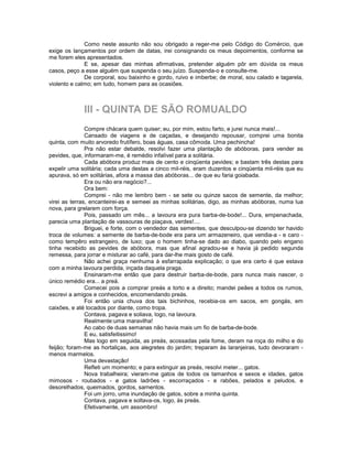 Como neste assunto não sou obrigado a reger-me pelo Código do Comércio, que
exige os lançamentos por ordem de datas, irei consignando os meus depoimentos, conforme se
me forem eles apresentados.
              E se, apesar das minhas afirmativas, pretender alguém pôr em dúvida os meus
casos, peço a esse alguém que suspenda o seu juízo. Suspenda-o e consulte-me.
              De corporal, sou baixinho e gordo, ruivo e imberbe; de moral, sou calado e tagarela,
violento e calmo; em tudo, homem para as ocasiões.



             III - QUINTA DE SÃO ROMUALDO
               Compre chácara quem quiser; eu, por mim, estou farto, e jurei nunca mais!...
               Cansado de viagens e de caçadas, e desejando repousar, comprei uma bonita
quinta, com muito arvoredo frutífero, boas águas, casa cômoda. Uma pechincha!
               Pra não estar debalde, resolvi fazer uma plantação de abóboras, para vender as
pevides, que, informaram-me, é remédio infalível para a solitária.
               Cada abóbora produz mais de cento e cinqüenta pevides; e bastam três destas para
expelir uma solitária; cada uma destas a cinco mil-réis, eram duzentos e cinqüenta mil-réis que eu
apurava, só em solitárias, afora a massa das abóboras... de que eu faria goiabada.
               Era ou não era negócio?...
               Ora bem:
               Comprei - não me lembro bem - se sete ou quinze sacos de semente, da melhor;
virei as terras, encanteirei-as e semeei as minhas solitárias, digo, as minhas abóboras, numa lua
nova, para grelarem com força.
               Pois, passado um mês... a lavoura era pura barba-de-bode!... Dura, empenachada,
parecia uma plantação de vassouras de piaçava, verdes!....
               Briguei, e forte, com o vendedor das sementes, que desculpou-se dizendo ter havido
troca de volumes: a semente de barba-de-bode era para um armazeneiro, que vendia-a - e caro -
como tempêro estrangeiro, de luxo; que o homem tinha-se dado ao diabo, quando pelo engano
tinha recebido as pevides de abóbora, mas que afinal agradou-se e havia já pedido segunda
remessa, para jorrar e misturar ao café, para dar-lhe mais gosto de café.
               Não achei graça nenhuma à esfarrapada explicação; o que era certo é que estava
com a minha lavoura perdida, inçada daquela praga.
               Ensinaram-me então que para destruir barba-de-bode, para nunca mais nascer, o
único remédio era... a preá.
               Comecei pois a comprar preás a torto e a direito; mandei peães a todos os rumos,
escrevi a amigos e conhecidos, encomendando preás.
               Foi então unia chuva dos tais bichinhos, recebia-os em sacos, em gongás, em
caixões, e até tocados por diante, como tropa.
               Contava, pagava e soliava, logo, na lavoura.
               Realmente:uma maravilha!
               Ao cabo de duas semanas não havia mais um fio de barba-de-bode.
               E eu, satisfeitissimo!
               Mas logo em seguida, as preás, acossadas pela fome, deram na roça do milho e do
feijão; foram-me as hortaliças, aos alegretes do jardim; treparam às laranjeiras, tudo devoraram -
menos marmelos.
               Uma devastação!
               Refleti um momento; e para extinguir as preás, resolvi meter... gatos.
               Nova trabalheira; vieram-me gatos de todos os tamanhos e sexos e idades, gatos
mimosos - roubados - e gatos ladrões - escorraçados - e rabões, pelados e peludos, e
desorelhados, queimados, gordos, sarnentos.
               Foi um jorro, uma inundação de gatos, sobre a minha quinta.
               Contava, pagava e soltava-os, logo, às preás.
               Efetivamente, um assombro!
 
