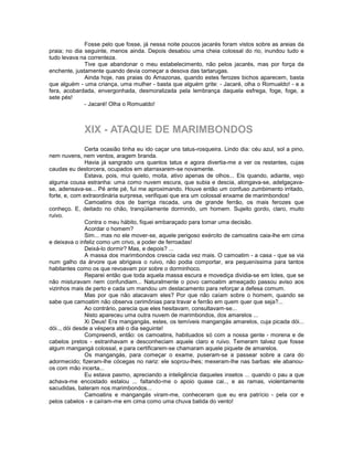 Fosse pelo que fosse, já nessa noite poucos jacarés foram vistos sobre as areias da
praia; no dia seguinte, menos ainda. Depois desabou uma cheia colossal do rio, inundou tudo e
tudo levava na correnteza.
              Tive que abandonar o meu estabelecimento, não pelos jacarés, mas por força da
enchente, justamente quando devia começar a desova das tartarugas.
              Ainda hoje, nas praias do Amazonas, quando estes ferozes bichos aparecem, basta
que alguém - uma criança, uma mulher - basta que alguém grite: - Jacaré, olha o Romualdo! - e a
fera, acobardada, envergonhada, desmoralizada pela lembrança daquela esfrega, foge, foge, a
sete pés!
              - Jacaré! Olha o Romualdo!



             XIX - ATAQUE DE MARIMBONDOS
               Certa ocasião tinha eu ido caçar uns tatus-rosqueira. Lindo dia: céu azul, sol a pino,
nem nuvens, nem ventos, aragem branda.
               Havia já sangrado uns quantos tatus e agora divertia-me a ver os restantes, cujas
caudas eu destorcera, ocupados em atarraxarem-se novamente.
               Estava, pois, mui quieto, moita, ativo apenas de olhos... Eis quando, adiante, vejo
alguma cousa estranha: uma como nuvem escura, que subia e descia, alongava-se, adelgaçava-
se, adensava-se... Pé ante pé, fui me aproximando. Houve então um confuso zumbimento irritado,
forte, e, com extraordinária surpresa, verifiquei que era um colossal enxame de marimbondos!
               Camoatins dos de barriga riscada, uns de grande ferrão, os mais ferozes que
conheço. E, deitado no chão, tranqüilamente dormindo, um homem. Sujeito gordo, claro, muito
ruivo.
               Contra o meu hábito, fiquei embaraçado para tomar uma decisão.
               Acordar o homem?
               Sim... mas no ele mover-se, aquele perigoso exército de camoatins caia-lhe em cima
e deixava o infeliz como um crivo, a poder de ferroadas!
               Deixá-lo dormir? Mas, e depois? ...
               A massa dos marimbondos crescia cada vez mais. O camoatim - a casa - que se via
num galho da árvore que abrigava o ruivo, não podia comportar, era pequeníssima para tantos
habitantes como os que revoavam por sobre o dorminhoco.
               Reparei então que toda aquela massa escura e movediça dividia-se em lotes, que se
não misturavam nem confundiam... Naturalmente o povo camoatim ameaçado passou aviso aos
vizinhos mais de perto e cada um mandou um destacamento para reforçar a defesa comum.
               Mas por que não atacavam eles? Por que não caíam sobre o homem, quando se
sabe que camoatim não observa cerimônias para travar e ferrão em quem quer que seja?...
               Ao contrário, parecia que eles hesitavam, consultavam-se...
               Nisto apareceu uma outra nuvem de marimbondos, dos amarelos ...
               Xi Deus! Era mangangás, estes, os temíveis mangangás amarelos, cuja picada dói...
dói.., dói desde a véspera até o dia seguinte!
               Compreendi, então: os camoatins, habituados só com a nossa gente - morena e de
cabelos pretos - estranhavam e desconheciam aquele claro e ruivo. Temeram talvez que fosse
algum mangangá colossal, e para certificarem-se chamaram aquele piquete de amarelos.
               Os mangangás, para começar o exame, puseram-se a passear sobre a cara do
adormecido; fizeram-lhe cócegas no nariz: ele soprou-lhes; mexeram-lhe nas barbas: ele abanou-
os com mão incerta...
               Eu estava pasmo, apreciando a inteligência daqueles insetos ... quando o pau a que
achava-me encostado estalou ... faltando-me o apoio quase cai.., e as ramas, violentamente
sacudidas, bateram nos marimbondos...
               Camoatins e mangangás viram-me, conheceram que eu era patrício - pela cor e
pelos cabelos - e caíram-me em cima como uma chuva batida do vento!
 