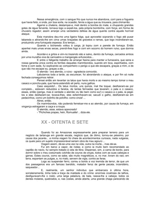 Nessa emergência, com o sangue frio que nunca me abandona, corri para a fogueira
que havia feito, e onde, por boa sorte, na ocasião, fervia a água que eu trouxera, para chimarrão.
              Agarrei a chaleira, destampei-a, meti dentro a bomba do mate, e chupando grandes
goles de água fervente, tornava logo a expeli-los, pela própria bombinha, com força, em forma de
chuveiro regador; assim arranjei uma verdadeira defesa de água quente contra aquele horrível
ataque.
              Esta manobra deu-me uma ligeira folga, que aproveitei soprando o fogo até puxar
labareda e atirando-lhe em cima umas braçadas de gravetos e ramas, que logo incendiaram-se,
produzindo uma fumaçada espessa. Era tempo...
              Quando o bicharedo voltou à carga, já topou com a parede de fumaça. Então
apanhei mais umas ervas secas, prendi-lhes fogo e corri em socorro do homem ruivo, que dormia
ainda.
              Acordei-o a gritos e vim-no trazendo são e salvo, dentro da fumaça, cercados ambos
por urna muralha viva de camoatins e mangangás enfurecidos...
              E entre o fatigante trabalho de arranjar faxina para manter a fumaceira, que seria a
nossa garantia única contra os ferrões daqueles marimbondos, suando em bica, espinhados, com
fome e com sede, fui explicando ao companheiro o perigo a que ele escapara, graças a mim, e de
que não me escapei eu, graças a ele...
              O alemão - era alemão, o ruivo - agradecia comovido.
              Labutamos toda a tarde; ao escurecer, foi abrandando o ataque, e por fim só noite
fechada conseguimos retirar.
              Pensei então em levantar os tatus que havia morto e ao mesmo tempo tomar o meu
casaco e poncho-pala, que havia estendido ali perto, nuns galhos.
              Caso esquisito!... Os tatus mortos, uns quinze, mal lhe toquei, desfizeram-se por
completo... estavam reduzidos a farelos, de tantas ferroadas que levaram; o pala e o casaco,
esses, então (periga, mas é verdade o alemão viu tão bem como eu!) o casaco e o pala, ia pegá-
los e eles desfaziam-se; tocava-lhes, eles esfarinhavam-se; sacudi o galho, desfizeram-se em
pedacinhos, como um bolinho de polvilho; como cinza! ...
              Atinei, então.
              Os marimbondos, não podendo ferretoar-me e ao alemão, por causa da fumaça, em
vingança estragaram a caça e a roupa.
              O alemão, esse, estava apavorado!
              - "Pichiches prapes, hein, Romualte! .. dizia ele.



                 XX - OITENTA E SETE

                 Quando fui ao Amazonas expressamente para preparar terreno para um
   negócio de tartaruga em grande escala, negócio que, de ótimo, tornou-se péssimo, por
   causa dos jacarés... a minha viagem foi cheia de acontecimentos curiosos, nada vulgares,
   os quais para um sujeito impressionável seriam obra de mau agouro ...
                 Viagem assim, dá-se uma vez na vida, outra na morte... mas dá-se.
                 Fui em barco a vapor, de rodas; e como ia muito bem recomendado ao
   capitão do navio, fui sempre tratado à vela de libra. Dispensei, sim, a cama de bordo, para
   dormir sobre o meu costumado colchão de couros de onças, todos com as suas cabeças e
   garras. Estes couros, como se sabe, são muito magnéticos, e, no mar, livram do raio; em
   terra, espantam as pulgas, e, no mato, servem de vigia, contra as feras.
                 Logo ao suspender ferro, correu a bordo a voz tremida de terror, de que um
   dos passageiros era um famoso bandido, matador feroz de gente pacata, incendiário,
   saqueador...
                 E, realmente, um senhor indivíduo que embarcara à última hora,
   sorrateiramente, tinha toda a traça da maldade e do crime: enormes cicatrizes de talhos,
   desfiguravam-lhe o rosto; uma larga peladura, de bala, raiava-lhe a cabeça; todos os
   dentes molares, quebrados, e, nas costas, ainda aberta, uma grande chaga parecendo de
 